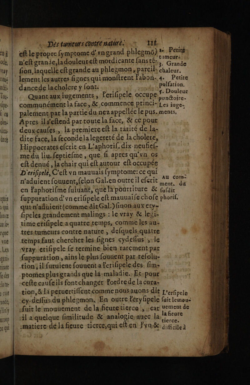 Ch ode. Los U cg olen ca: Üecé quis qu lonce [que yne Les ge (ls le des datu- } cuit 4008; fin} (coup ES A Déstumiearscomtrénalärés + ME eft le propre fymptomed'vn grand phlezmo) + Petitg n'eftgrande,ladouleurefbmordicante fanstés Grande fon, laquelleeftgrande au phlegmon, pareil: chaleur. lement lesiautres fignes qui monftrent fabon-,4 Petite dancede lacholere y (a sus 10) reste ss ae _ Quant aux iugements ,: Perifipele, occupe de que communément la face, &amp; commence prinCl-'Les juges palenient.par la partie du nezappellée le pus.ments. Apres ils'eftend partoute la face, &amp; cé pour deuxcaufes.. la premiere eft la rârité de la, dite face, la fecondela legereté de la cholete, ll Hippocratesefcrit en L'aphorif.dix-neufief me du liu.feptiefme ,.que. fi apres qu'vn, os eft denué , la chair qui eftautour eft occupée D erifipele, C'eft vn mauuais fymptome: ce qui ie n’aduient fouuent,{elon Gal.en outre il efcrit pa + en Paphorifme fuiuañt, qué la pouititure &amp; NUE fupputationd’vn erifpele eft mauuaife chofe phorif. quin'aduient({commedit Gal.) finonaux ery= fipeles grandement malings : le vray &amp; leoi- timeerifipele.a quatre temps, comme les au: tréstumeurs contre nature , defquels.quatre tempsfaut chercher les fignes cydellus:;1le Yray. etifipele fe termine bien rarement par fuppurätion , ais Le-plus fouuent par.refolu- tion, il furuient fouuent a ferifipele des. fim- ptomesplusgrands que la:maladie. Et-pour cefte caufeils fontchangér Pordrede la cura- tion, &amp; la peruertiflentcommenousauons dit L'éébelé éy- deffus.du phlégmon, ‘En outre Péryfipele fuir lemeus Juit leimouuement de lafieutetierce!, ;;car uement de il a quelque fimilitude &amp; analogie, auec la HE + } i ù tierce. -matiere-dé la fieure -tierce,qui eft.en Fvméc dicileà