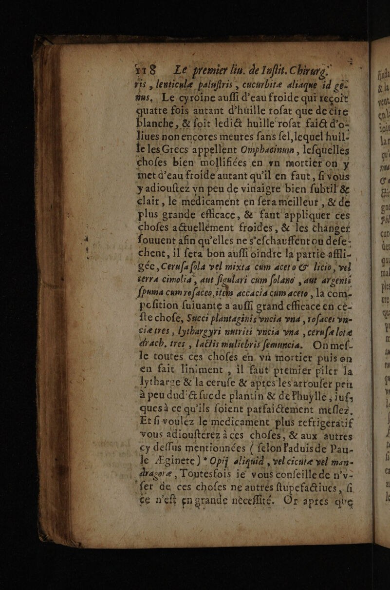 ris , lenticulæ palufris, cucurbite aliaqne id ges as, , Le cyroine aufli d’eau froide qui técoit quatre fois autant d’huille tofat que decite blanche, &amp; foit ledi&amp; huille‘rofat fa1@ d'o- liues non encores meures fans {el lequel huil- Je les Grecs appellent Omsphacinum , lefquelles met d’eau froide autant qu’il en faut, fivous yadiouftez vn peu de vinaigre bien fubtil &amp; clair, le medicament en férameilleut , &amp; de plus grande efficace, &amp; faut appliquer ces chofes a&amp;uellément froides, &amp; les changer fouuent afin qu'elles ne s’efchauffént ou defe: chent, il fera bon aufi oïndte la partie afli- géc,Cerufafola vel mixta cim acero &amp; licio vel derra Cimoliæ, ut fgulari cam folano , ant arcenti [Puma cum refaceo,itéhs accacia cum aceto , la com- Pofition fuiuante a aufli grand efficace en cé- Îte chofe, Sncci plantassnis vncia vna , roface: vn- ciætres , lythargyri nntriti vncia vna , cerufalote drach, tres, laétis muliebris femuncia. On mef- le toutes ces chofes en. va mortier puis on en fait liniment , il faut premier piler la lytharse &amp; la cerufe &amp; aptes les arroufer peu à peu dud'&amp; fucde plantin &amp; de Phuylle ; iufs quesà ce qu'ils foient patfaiétement meflez. Et fivoulez le medicament plus tefrigeratif vous adiouftérez àces chofes, &amp; aux autres cy deffus mentionnées { feélon Paduisde Pau- le Æginete) * Oprj aliquid , vel cicate vel man- dragor , Toutesfois ie vous confcillede n’v- fer de ces chofes ne autres flupefa@iues , fi ce n'eft gn grande nèceflité. Or aptes que
