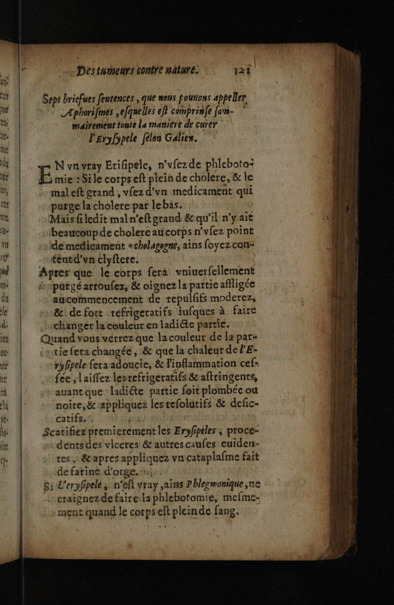 Æphorifmes ,efqnelles ef} comprinfe fons- mairement tonte La matiere de curer l'Eryfypele félen Galies. A maleft grand , vfez d'vn medicament qui purge la cholere pat lebäs. Mais ledit maln’efterand &amp; qu'il n’y ait beaucoupde cholere au corps n'vfez point de medicament *chelagsene, ains foyez con- téntd'vn clyftere. | pres que le corps fera vniuetfellement pütgéarroulez, &amp; oignez la pattieafiligée aucommencement de repulffs moderez, &amp; de fort refrigeratifs iufques à faire changer la couleur en ladiéte partie. vyfipele fetaadoucie, &amp; Finflammation cef= fée ;laiffez lestefrigeratifs &amp; aftringents, auant que ladiéte partie foit plombée ou noire, &amp; appliquez lesrefolutifs &amp; defic- catifs.’ OR | dentsdes vlceres: &amp; autrescaufes euiden- tes &amp;apres appliquez vn cataplafme fait de farine d'orge. : craignezdefaire-la phlebotomie, mefme- ment quand le corps eft pleinde fans. #