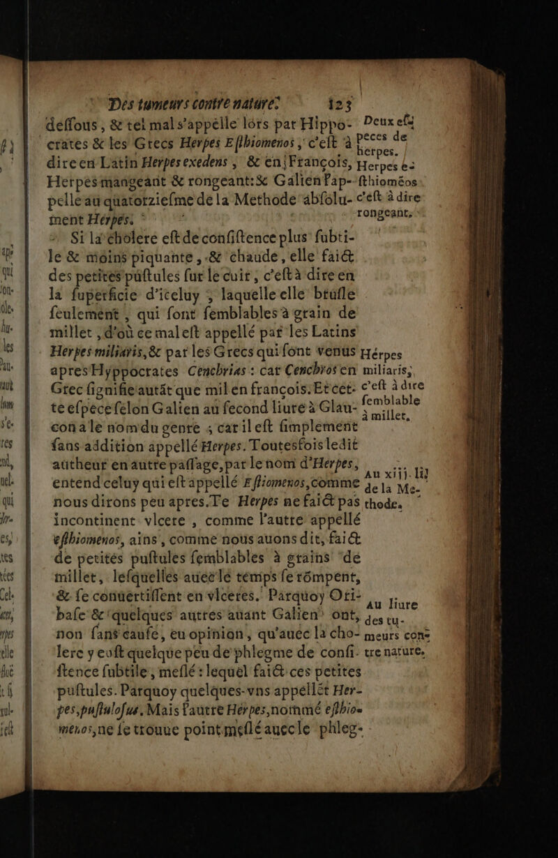 déffous , &amp; tél mals’appélle lors par Hippo- Peuxefs ‘crates &amp; les Grecs Herbes Eflbiomenos ; c'eit à AE direen Latin Herpesexedens ; &amp;c en|François, Herpcs L= Herpes mangeant &amp; rongeant:&amp; GalienPap--fthioméos pelle au qüatorziefme de la Methode abfolu- c'eft à dire ment Hérpés: PAT CRE Si laéholere eft de cenfiftence plus fubti- le &amp; moins piquante, -&amp; chaude, elle fai&amp; des petites püftules fur le cuir, c'eftà direen la fuperficie d’iceluy ; laquelleelle btufle feulemént , qui font femblables à grain de millet , d'où ce malelt appellé paf les Latins Herpes miliaris,8&amp;c par les Grecs quifont venus Hérpes apres Hyppoctates Cenchrias : cat Cenchrosen miliaris, Gtec fignifierautät que milen françois.Etcet: c'eft à dire te efpécefelon Galien au fecond liure à Glau- Hg con a le nomdu genre ; catileft fimplement \ fans addition appellé Herpes. Toutesfois ledit autheur en autre paflage, par le nom d'Hérpes, Re RE eR on: Et Au x1j}. Hi] entend celuy qui eft appellé F fiomenos, Comme à, 1, Me. nous dirons peu apres.Te Herpes ne fait pas thode. incontinent vlcere , comme l’autre appellé eflbiomenos, aïns', comme nous auons dit, fai@ de petités puftules femblables à grains ‘de Millet, lefquellés aueclé témps ferômpent, &amp; fe connertiflent en viceres. Parquoy Oti: bafe &amp; quelques auttés auant Galien\ ont, à in. non fans caufe, eu opinion, qu'auéc la cho- meurs cons lere yeuft quelque peu de shlegme de confi: tre nature, ftence fubtile, meflé : lequel fai&amp; ces petites puftules. Parquoy quelques-vns appéilèt Her- pes,puflulofus. Mais autre Herpes,nothmé eflhio= menos,ne fe trouue pointméfléauecle phleg- Au liure