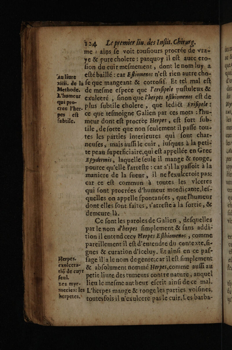 me : aips fe voit toufours procrée de vtas ye &amp; purecholere : parquoy il eft auecero- fion du cuirmefmement , dont le nom luy, nlure Cfébaillé : car Effiomenes n'eft rien autre cha- xiiii, de la fe que mangeant &amp; cotroff. Et tel mal efl Methode. de mefme efpece que l'erifipele puftuleux &amp; St exulceré , finonque l’herpes efbiomenes eft de cree Pher. Plus fubtile cholcre , que ledi&amp; Erifpele : pes ef ce que tefmoigne Galien pat ces mots : fhu- fabtile, meur dont eft procree Herpes , éft fott fub- tile , de forte que non feulement il pafle tou- tes les parties interieures qui ‘font char- neufes mais auflile cuir , iufques à.la peti: te peau fuperficiaire,qui eft appellée en Grec Epydermis, laquelle (eule il mange &amp; tonge, pource qu’elle Parrefte : cat s’il la pafloit à la maniere de la fuenr, il ne fexulceroit pas: car ce eft commun à toutes les vlceres qui font ptocrées d'humeur mordicante,lef- quelles on appelle fpontanées , quelhumeur dont elles font faites, s’arrefte a la fortie, &amp; démeure-là. kr? Ce font les paroles de Galien , defquelles pat lenom d'herpes fimplement &amp; fans addi- tion il entend cecy Herpes Eflbiometes ; comme pareillement il eft d'entendre du contexte,fi-  gnes &amp; curation d’iceluy. Etainfi en ce paf- Herpes. … fage illa le nom degente;car ileft fimplement ue &amp; abfolument nommé Herpes,comme auili au eut petit liure des tumeuts contrenature; auquel tes myr- lieu lemefmeautheut efctit ainfidece mal. mecies: les L’hetpes mange &amp; ronge les parties voifnes, berpetes. toutesfoisil n'exulcere pasle cuir.Les:batba-