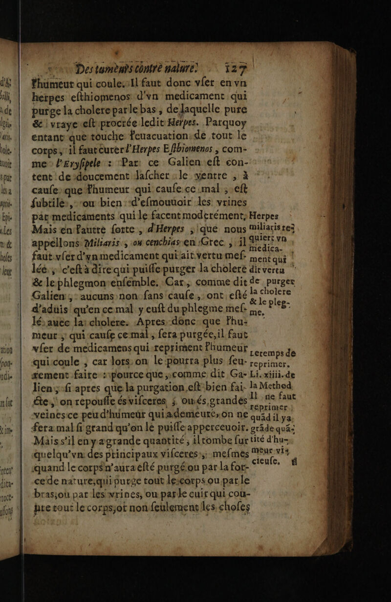 fhuümeut qui coule:Il faut donc vlet en vn hetpes efthiomenos d'vn medicament qui purge la cholereparle bas, de laquelle pure &amp; | vraye«elt proctée ledit Herpes. Parquoy entant que touche Yeuacuation:de tout le corps; il fautCurerl'Herpes Efibiomenos ; com- me” lEryfipele : Par: ce Galien eft con- tent dedoucement Jafcher «le ventre , à caufeque Thumeut qui caufe.cc mal ; .eft fubtilé:, ‘ou bien ‘d’efmouuoir des vrines par medicäments qui le facent moderément; Herpes Mais en'Pautté forte , d'Herpes ;ique nous Miliarisrez appéllons Mibaris., on cenchias.en Grec. ; il Be vn faut.vfer d'ynmedicament qui ait vertu mef: men LS | léé. ; \c'eftà direquipuifflepurger la choleré dirverea &amp; le phlegmon-enfemble. Car, comme dit de purger Galien:; : aucuns non: fans caufe ,: ont efté la cholere &amp; le plee- me, Leremps de te,‘ on répoufle ésvifceres j. oiés,grandés faut : réprimer veinesce peu d'huimeür quiademeuréson ne Quid il ya fera mal fi grand qu'on le puifle apperceuoir. gräde qué: Maiss’il enyaægrande quantité, ilrombe fur tité d'hu- Qquelqu’vn: des ptincipaux vifceres:;; mefmés Fo vis quand le corpsn’auraefté purgéon par la for- RE cede nature;qui purge tout lescorps ou.patle brasjou par les wrinés, ou parle cuir qui cou- | hretout lecorpsjot nonfeulementiles chofes