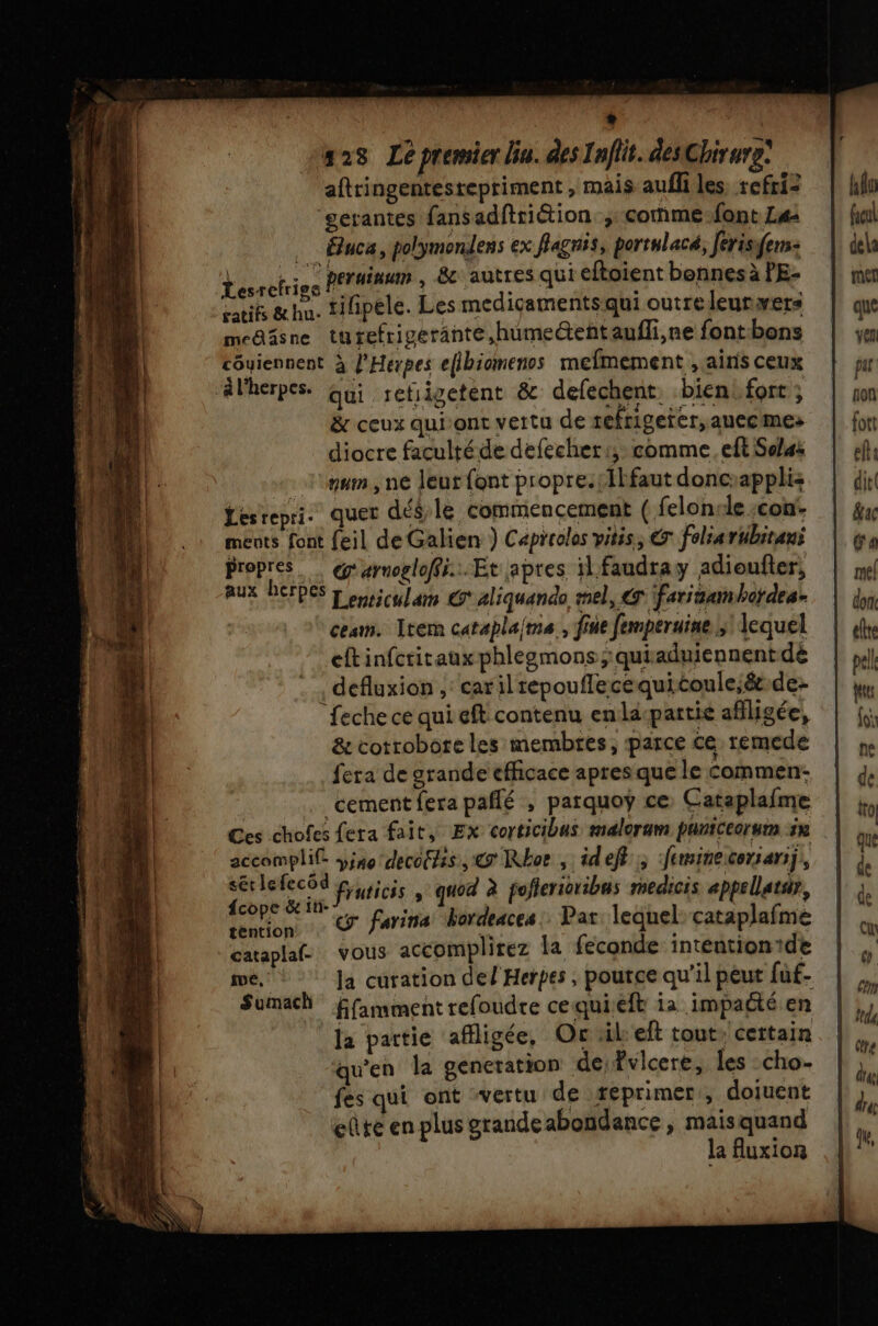 + 128 Le premier Üu. des Inflit. desChirurg: aftringentesrepriment , mais aufli les, refri= ‘gerantes fansadftriétion ; corme-font La: .… Éuca, polymondens ex flagnis, portulacé, ferisifens: Vélkies perainum , 8e autres qui eftoient bennes à PE- aeifs &amp; hu. tiipele. Les mediçaments qui outre leurvers meañsne turefrigerante,humeéteñtaufli,ne fontbons côyiennent à l’Herpes efibiomenos mefmement , ainis ceux &amp; ceux qui‘ont vettu de refrigeter, auec mes diocre faculté de defecher:; comme. eft Sclas +. lynm, ne leur {ont propre.;1lfaut doncapplis Lesrepri. quet dééle commencement ( felon le :con- ments font feil deGalien ) Capreolos vitis, € fohiartibitans propres @arnogloffi...Et apres il faudray adioufier, aux herpes pc ulam @aliquando mel, @ farinamhordes. ces. Item cataplaima fine femperuine ;! Iequel cftinfctirauxphlegmons;:quiaduiennentdé defluxion , cariltepouflecequitoule;ét.de- feche ce qui eft contenu enla-partie aflligée, &amp; cotrobore les membres, parce ce remede fera de grande efficace apres que le Commen- _cement fera paflé ; parquoÿ ce, Cataplafme Ces chofes fera fait, Ex corticibus malorum paniceorum sx accomplif iso decotss, € Rbor , id ef, feminecorsarii, de EPA fruticis , quod à poflerictibus medicis appellatsr, pe y farina hordeaces: Par lequel: cataplafme téntion : x cataplafe vous accomplirez la feconde intention de Sumach ffamment refoudre cequieft ia impaété en la partie affligée, Oc til eft tout, cettain qu'en la generation de fvlcere, les cho- fes qui ont vertu de reprimer, doiuent eûte en plus grandeabondance , maisquand la uxion