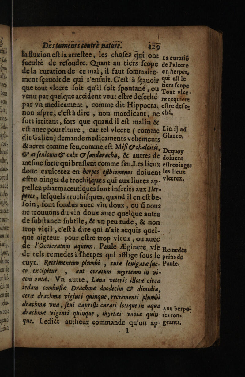 ul, lala cho- # | ë 129 fauxioneftiaarreftee, les chofes dui ont ,a eurarté faculté de refoudre. Quant au tiers fcope de l'vlcere dela curation de ce mal, il faut fommaire. en herpes, ment fçauoirde qui s'enfuit. C'eft à fçauoir ae Le le que tout vlcere foit qu'il foit fpentané , ou +... À. venu pat quelque accident veut eftre defeché , requiert par Vn medicament , comme dit Hippocta. eftre defe- non äfpre, c'eftà dire , non motdicant, ne ché. fort istitant, fors que quand il eft malin &amp; eft auec pourriture , car tel vlcere { comme Lin ij ad dit Galien) demandemedicaments vehements 21210- &amp;acres comme feu,comme.eft M:f G'chalcitss, Dont € arfenicum € calx C'fandaracha, &amp; autres de tas mefme forte qui bruflent comme feu.Les lieux eftreoingts donc exulcerez en herpes eflbiomenos doiuent Îles lieux eftre oingts de trochifques qui aux liures ap. VISerez. pellez pharmaceutiques font infcrits aux Her- peses , lefquels trochifques, quand il en eft be. foin , font fondus auec vin doux , ou fi nous ne trouuons du vin doux auec quelque autre de fubftance fubtile, &amp; vn peu rude, &amp; non trop vieil , c'eft à dire qui n'ait acquis quel- que aïgteut pour eftre trop vieux , ou auec de l'Occicrarum aqéeux. Paule Æginete, vie Remedes de tels re medes à fherpes qui afflige fous le prins de cuyr. Retkimentam plimbi , rntæ leuigate fuc. Paule. co excipitur , ant Cerathm myrteum 5h Yi- cem sut8. Vn autre, Lans veteris illore circe tedam combufle Drachme duodecim G dimidie, ceræ drachmæe viginti quinque ,recrementi plumbi drachma vna, feni caprill: curari lotiquein aqua herpéz drachme viginti qhinque ; #hyræi vnciæ quin- tesron. que. Lediét aucheur commande qu'on ap- geants,