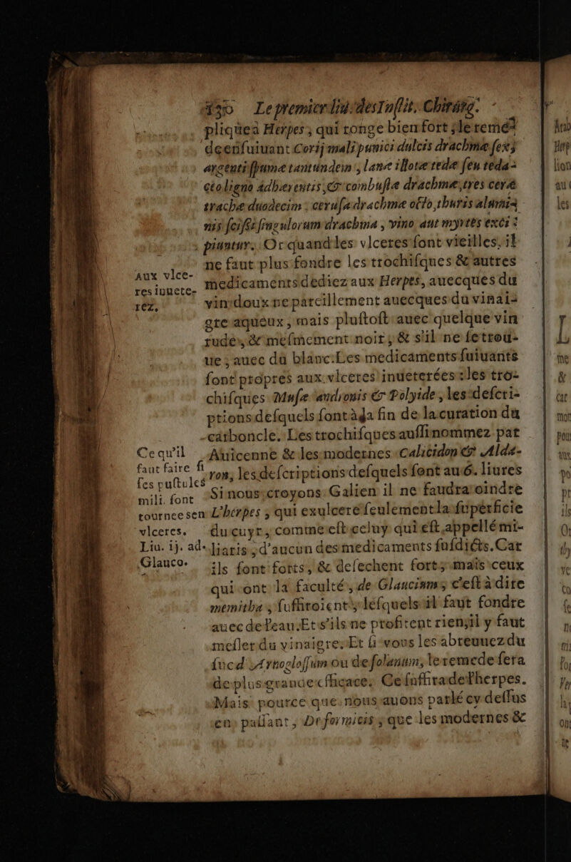 “30 LepremicrlididesIn(lit. Chirarg. pliquen Heñpes ; qui ronge biemfort slle ren? deenfuiuant Corij mali punici dulcis drachme fes; anceutiffumetantunden:, lens ilot red feu téda -: céoligne âdherentis, G'combufle drachmeïtres ceræ srache ducdecim : cerufe drachmae oflo thuris alurai&lt; mis foifSéfinculorum drachma , vino ant myrtes exc: , piantur. Orquandies viceres font vieilles. il | ne faut plus:fondre les trochifques &amp; autres Aux vlce- es iuncre. Iedicamentsidediez aux Herpes, auecques du ET 2 vin:doux reparcillement auecques du vinaiaà î gteaqueux , mais pluftoft auec quelque vin rude», &amp;'iméfmement noir; &amp; s'il ne fetrou: ue ; auec dû blanc:Les medicamentsfuiuants L' font prapres aux. viceres!inueterées iles tro- }/ chifques Mufe audionis € Polyide , les*defcri- ptions defquels fontàda fin de lacuration du atboncle. Les trochifquesauflinommez pat Ce qu'il Auicenne &amp;lesmodernes Calicidon @ Ald4- Ed ro», les.defcriptions defquels fent au 6. liures LL font “Sinousicroyons:Galien il ne faudraroindre cournee sen L'hérpes ; qui exulceréfeulementlasfipérficie vlceres. | duçuyr, commerltigeluy qui eft appellé mi- Liu. ij. ad. Jjaris. d'aucun desmedicaments fufdiéts. Cat jo lauco. ils font: forts, &amp; defechent fort;1mais ceux quivont la faculté, de Glancinnss c'efta dire memitha s ufroïentisléfquelstil faut fondre auec defeau Etisils ne profitent rienjil y faut meflerdu vinaigresEt lvous les abreuuezdu {ucd &gt; Ærnoolofumou defolenum, leremede feta deplusgrandecfhgace: Ce {nfiradetherpes. Mais: pource que. nousrauons parlé cv deffus en» pallant , Defoimiuss que les modernes &amp; D