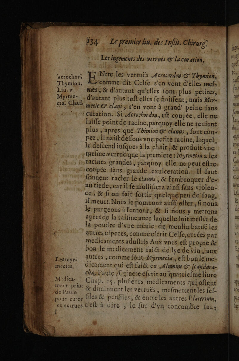 #54 Lepremier hu: des Infit. Chrrg: Les isgements des verrues € la curation. Ntre les verruës £crocordon € Thymion, commedit Celfe s’en vont d'elles mef. Liu. v. mes, &amp; d'autant qu'elles font; plus petites, Myrme: ,, d'autant plus toft elles fe finiffent ; maïs Miy= cias Claut. cie ee clanÿ s’en vont à grand’ peine fans “1 cutation. Si -4crochordon, ef coupée, ellene laife pointde tacine,parquoy-élle ne reuïent plus ;'apres que Thimion @clauus, font cou pez ; il naift deffous vn epetite racine, laquel.. le defcend iufques à la chair h@ produitvne | raelme verrué:que la premiere: Myrmeciæa les tacines grandes, parquoy. elle ne peut eftre: \Coëpée fans grande exulceratioh.s. I faut fouuent racter le clauns ; &amp; Pembroquer d’e- au tiede, cat ilfemollifieraainf fans violen- ce, &amp;.f on fait fortir quelquétpeu defang, 1] meurt. Noûs le pouttons aufili'ofter, fi nous. le purgeons à fentour; &amp; fi nous y mettons apres de la raifineauec laquellefoitméflée de la poudre d’vne méule. de’moulinbatuë les ‘acrochots Thymion, medicamentsadultifs Aux vnes eft propre &amp; bon le medicament fai@ delyedeÿinstaux autres , comme font Myrmecia, eftbonleme- dicament qui eftfaiét ex Aluimine &amp; fcandars- chasPaule Æsineteefcrit au quattiefmeliure Mdica Chap. 15. plufieuts médicaments quioftent Ho M &amp; diminuent les vetrués, mefmemetitles fefc fe Paule 1 &gt; 1 a, 14 Doër cures files &amp; perles, &amp; entre les autres Elarerisra, es veirues Ceft à dire , le fuc d’yn concombre fau» Lesmyr- mecics,