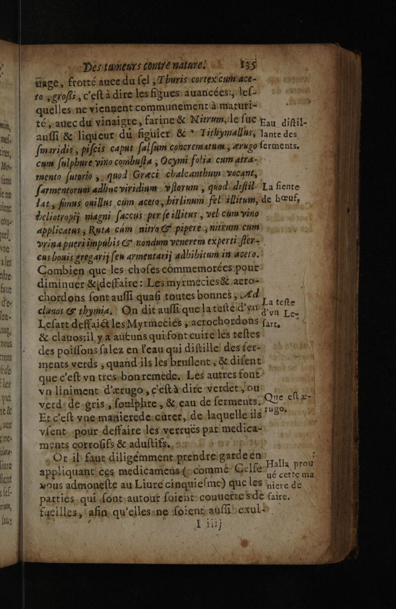 gage, frotté aucedu fel ; Thuris cortex cuface- to sgroffi , c'eftà dire les figues auancées!; lef- quelles:ne vienpent communément à: matuti- té rauec du vinaigre, farine &amp; Nivrumidefuc tu ainil- auffi&amp; liqueur dusfiouier. &amp;*Tihymalluss lance des | fmaridis ,pifcis capat falfum concrematunss ærugo ferments, can fulphurevitio conbuls ; Ocymi folsa. cum atra- mento futorio 3::q40d Grec chalcanthum :vecant, fer mentorut adbucviridiam vflarum , quod. difil= La fiente La sfinns onillus cüm.aceta,ihirlinnm fel ilirum, de bœufs Deliotropij magni. faccus :per fe illieus , vel cum vino Applicatuss Rut4: chin nitra@:pipere.; NILTHIM CHM vrinapueriimpabis G nandum venerem experti-fler- cas Louis gregarij [en armentauij adbibitum in acero. Combien .que-les chofes commemotées pout diminuer &amp;idetfaire :Lesmyrmécies&amp;.acro- chordens fontauffi.quaf tontes bonnes ; #4 clasos &amp; thymis. On dit auf que latefte d’or ie Lefart deffai@lesMyrmeciés ;acrochordons fre, vi &amp; clauos:il ya autuns quifontcuirelés teltes des poiffons falez en Peau qui diftille! des fer- ments verds , quandils les brnflent ; &amp; difent que c’eft vn tres-bonremede. Les autres font va liniment d’ærugo, c'eftà dire verdet:, où jh verd: de-gris;, foulohre, &amp; eau de ferments, QUE SÈFz Et c'eft ynemañierede-cürer, de laquelleils FREÊs vent. pour deffaire des verruës par medica- ments corroffs &amp; aduftifs., + | Or il: faut diligémmentprendreigardeens : 1: Li. . | 1er, Halia prou appliquantices medicameñs(ycommé: Gelle, xous admonëfte au Liute cinquiefme) que les se ds patties, qui font-autout foient conuefte side faire, fucilles, tafin. qu’ellesine foïent auffiexul: | NN DT