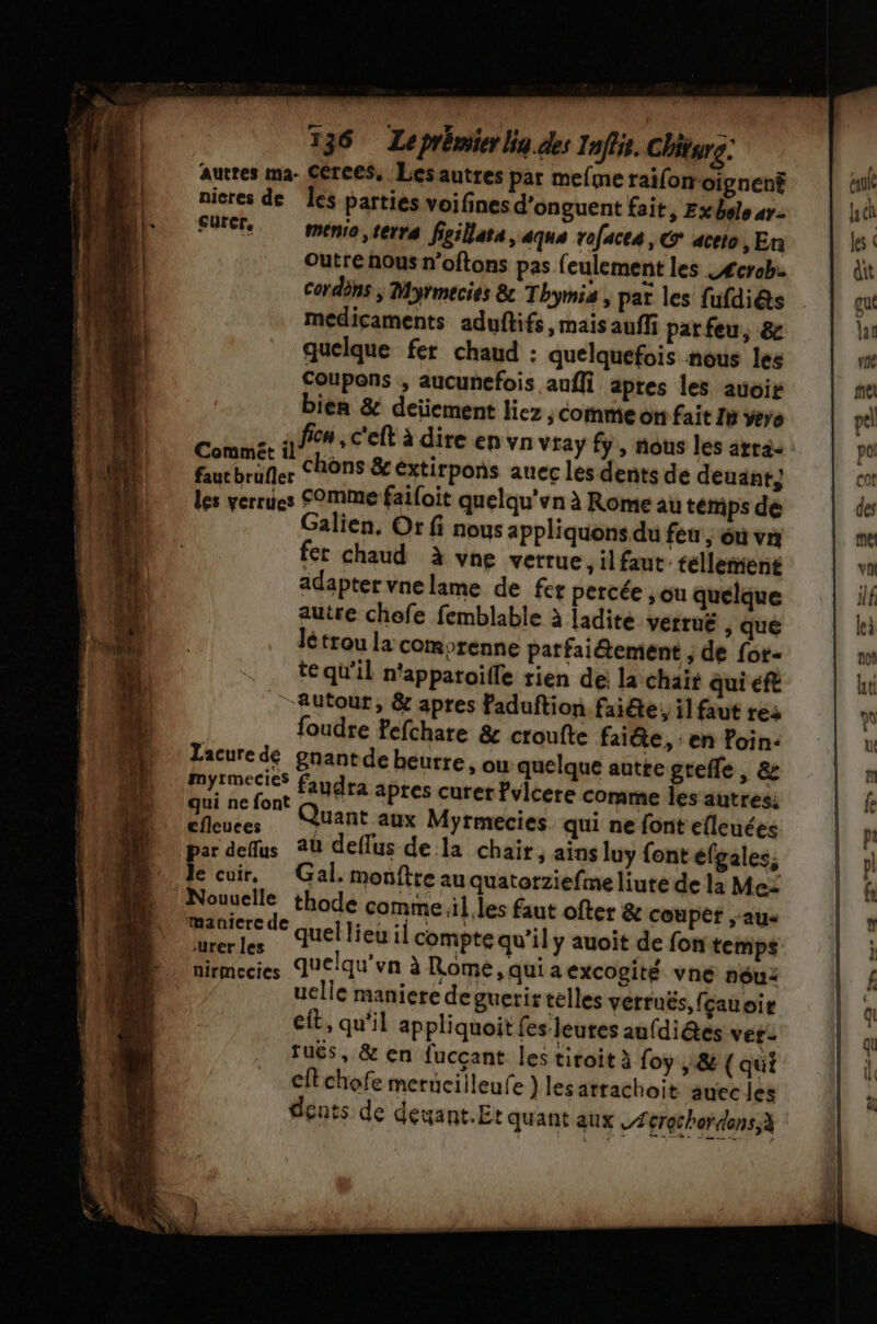 U 136 Leprémier lig.des Inffie. Chiturg: aucres ma- Cerces, Lesautres par mefme raifonoignent nicres de Îes parties voifines d’onguent fait, Exbolo ar: SO menia, terra figillata, aqus rofacea, © aceto, En outre nous n'oftons pas feulement les _£crob. Cordèns ; Myrmecies 8: Thymis , par les fufdiés médicaments aduftifs, mais auffi parfeu, &amp; quelque fer chaud : quelquefois nous les Coupens , aucunefois auffi apres les avoir bien &amp; deïement liez ; Coinme on fait 1 vero ni s fion , c'eft à dire en vn vray fy, nous les arr Lo. chôns &amp; éxtirpons aucc les dents de deuant; les verrues Comme failoit quelqu'vn à Rome au temps de alien, Or fi nous appliquons du feu , où va fer chaud à vne verrue, il faut. téllement adapter vnelame de fer percée ; ou quelque autre chofe femblable à ladite vettuË , que Jé trou la comprenne patfaié@ement ; de for- te qu'il n'apparoifle rien de: la chait qui éft Autour, &amp; apres Faduftion faite, il faut res foudre fefchare &amp; croufte faite, : en loin: Lacure dé pgnantde beurre » Où quelque autte greffe , &amp; | LApaÿient faudra apres curerfvlcere comme les autres; rs Quant aux Myrmecies qui ne font efleuées par deffus a deflus de la chair, ains luy font éfgales, le cuir, Gal. mouftte au quatorziefme liute de la Me: Nouuclle thode comme .il les faut ofter &amp; coupêt ‘aus me de quel lieu il compte qu’il y auoit de fon temps: nirmecies duelqu’vn à Romeé,quiaexcogité vné nôu: uelle maniere de guerirtelles verruës, (çauoir cit, qu'il appliquoit fes leures aufdi@es véf- tuës, &amp; en fuccant les tiroit à foy , &amp; ( qui + cftchofe metucilleufe } lesarrachoit auec les dents de deuant.Et quant aux Zérecherdens,à mn