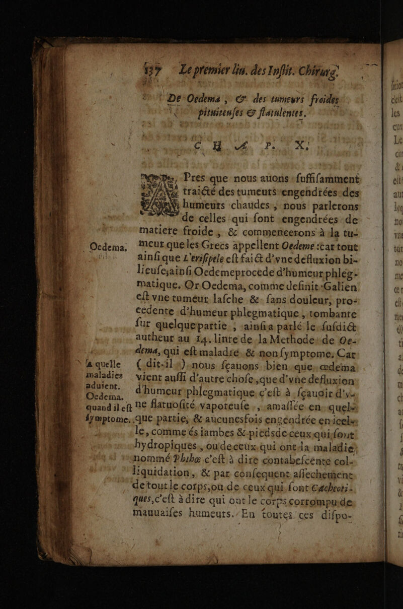Wy Lepremier bin. des Infiis. Chiturs. © De-Oedema ; des tumeurs froides ct | piruieeules &amp; flaralentes. L. | il NO HUE PL, + | 8 | Pres que nous auons : fuffifamment elt £ traiété des tumeurs“engendrées-des al humeuts chaudes, nous parlerons l + de celles qui font engendrées de do matiete froide; &amp; commencerons à la tu: Le Ocdema, ‘Meur queles Grecs appellent Oedeme :tat tout Etui jar ainfique L'ersfipele eft fai&amp; d'ynedefluxion bi- n0 lieufesain Ocdemeprocede d'humeurphlég- me matique. Or Oedema, comme definit:Galien | et eftvne tumeur lafche &amp;- fans douleur; pro: L «4 cedente .d’humeur phlezmatique ; tombant de fur quelque partie. ; :ainfa parlé le fufdié&amp; | 4 autheur au 14.linte de Ja Methoderde 0e: b + dema, qui eftmaladié. &amp; non fymptome: Car h laquelle (.dit-il#).nous fçauons bien -que, œderna d imaladics vient aufli d'autre chofe que d'vne defluxion | Lie d'humeuriphlegmatique. c’eit à fçauaird'v. | hosndilct ne flatuofité vapoteule , , :amailée.en quels fÿmptome, que. partie, &amp; aucunesfois engendrée enicelan e, comme és fambes &amp;-picdsdeceuxquidont hydropiques. oudeceux, qui ontsla maladie L nommé ?hbæ c'eft à dire contabefcénte col- | liquidation, &amp; par confequent affecherhent ÿ detoutle cotps,ou,de ceux qui. font Cécheot: - IL . ques, c'eft à dire qui ont le corps corrompu.de mauuaifes humeuts./En Toutes ces difpo-