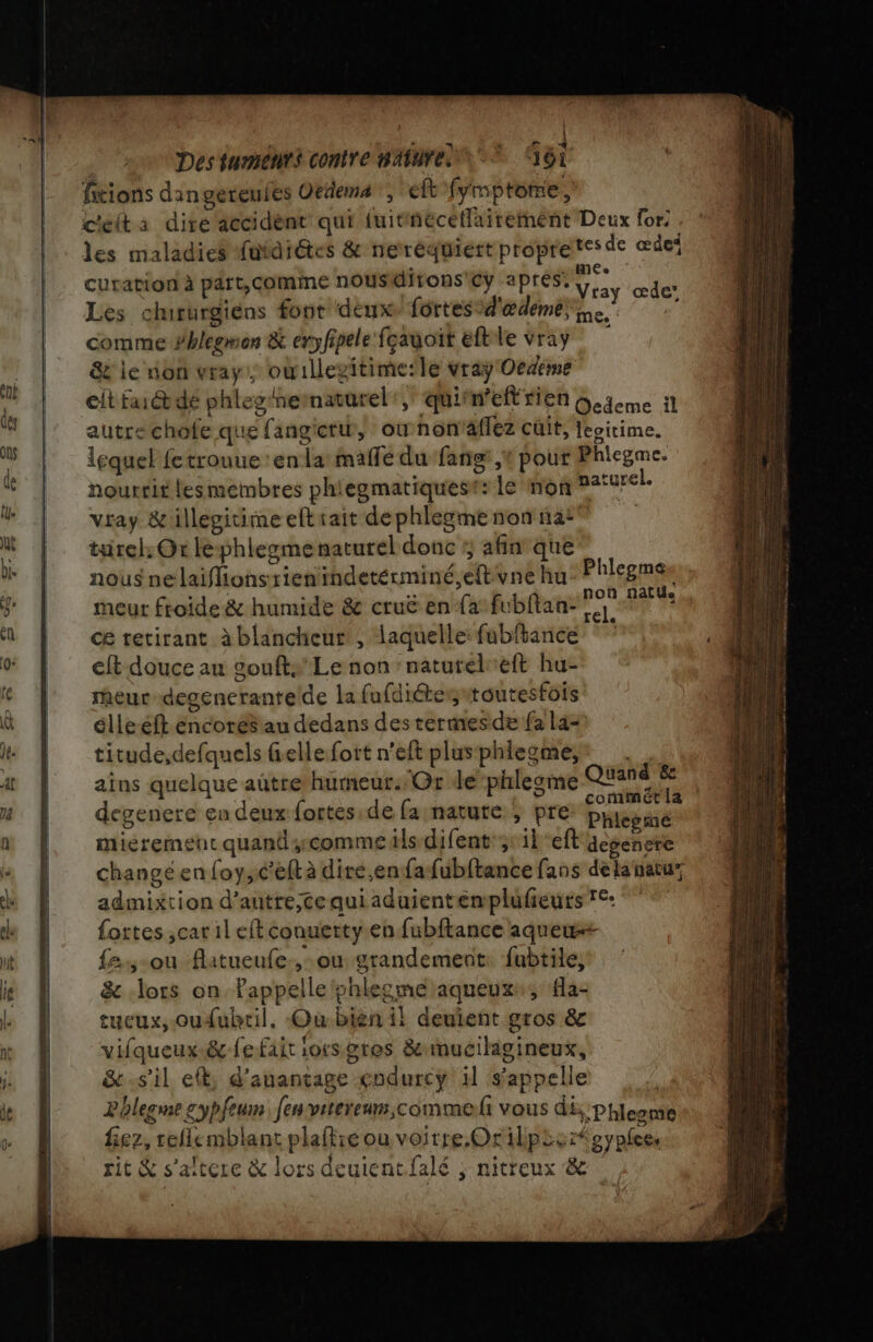 À | Des fumenrs contre nAfnre © OT fitions dan gereufes Oedema , eft fymptome, c'eita dire accident qui luitnéceflairement Deux for; Îles maladies futdiétes &amp; neréquiert propretes de œdes curation à part, comme nous dirons Prrapter ie œde’ Les chirurgiens font dem fortesd'ædemee comme Phlegmen &amp; eryfipele fçagoit eftle vray &amp; le non vray: oùillegitime:le vray Oeceme elt faébdé phleghematarel:, quifn'eft rien Geieme 11 autre chofe que fangietu, ounon aflez cuit, eoitime. lequel fetrouue en la maffe du fans ,* pour Phlegme. nourrit lesmembres phiegmatiquest: le mon pargrel. vray &amp;illégitimeeftsait dephlegmenonnas® turel: Or lephlesme naturel donc 5 afin que nous ne laifhionsrientindetérminé, e{tvne hu Phlegmas meur froide &amp; humide 8 cruë en {a’fubftan- pr Fe ce retirant à blancheur , laquelle: füubltance eft douce au goufts' Le non :natuteleft hu- meur degenerantelde la fufditeswtoutesfois élleeft éncores au dedans des rermesde fa la= titude,defquels fiellefott n’eft plusphiegme,* . ains quelque aûtre humeut:-Or dephlesme pe Ç degenere en deux fortes de fa nature ; pre PHenhE* mieremeut quand comme üls difent;:1left aegenere change en foy,c’elt à dire,enfafubftance fans delanatu” admixtion d’autre,tequiaduientemplufeurs €: fottes ,car il eft conuerty.en fubftance aquew 2,-ou flatueufe.,-ou grandement: fubtile, &amp; lots on Pappelle shlecme aqueux:, a- tueux, oudubtil. Ou:bién il deuient gros &amp; vifqueux-.&amp; fe fait iorsgres &amp; muciligineux, &amp;.sil et, d'anantage codurcÿ il s'appelle Phlegne sypfeun fesvitereuns,commeli vous di, :Phleone fez, reflemblant plaftié ou voitre.Orilpis:feyplee rit &amp; s'altere &amp; lors deuientfalé ; nitreux &amp;