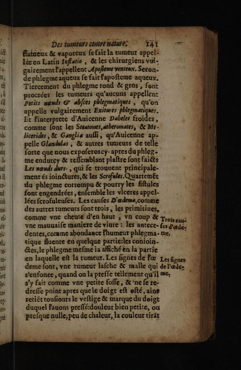 flatueux &amp; vaporeux fe fait la tumeut appel: lée en Latin Inflatio , &amp; les chirurgiens vui- gairement Pappellent Apoñeme venrenx, Secon.. de phlegme aqueux fe fait Fapofteme aqueux. Tiercement du phlegme rond &amp; gros , font proctées les tumeurs qu’aucuns appellent. petits nœuds G abfces phlegmatiques ; qu'on appelle yulgairement Exitwres phlesmariques. Et Pinterprete d'Auicenne Dabeles froides, comme font les Sseatomes,atheromates, &amp; Me- licerides , 8&amp; Ganglis aufli, qu'Auicerine ap- pelle Glandulas , &amp; autres tumeuts de telle forte que nous expoferoscy-apres du phles- ne endutcy &amp; reffemblant plaftre font fais Les nœnds durs: , qui fe trouuent principale- ment és ioin@tures, &amp; les Scrofules.Quartemet du phlegme corrompu &amp; pourry les fiftules font engendrées , enfemble les vlceres appcl- lées fcrofuleufes. Les caufes D'ædems,comme dés autres tumeuts font trois, les primitiues, tique fluente en quelque partie:les conioin- étes, le phlegme mefme ia affiché en la partie s'y fait comme vne petite fofle, &amp; ‘ne fe re- drefle point apres quele doigt eft efté, ains retiét touhouts le veftige &amp; marque du doigt duquel Fauons preffé:douleur bien petite, ou prefque nulle, peu de chaleur, la couleur tirät