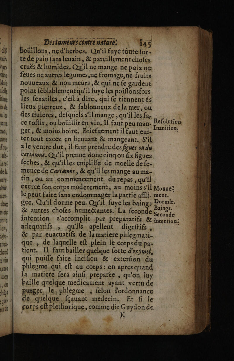 . … Desiumeurs contre naluré: 545 te de pain fans leuain, &amp; pareillement chofes cruës &amp; humides. Qu'il ne mange ne peix ne: feues ne autres legumes,ne fromage, ne fruits nouueaux,&amp; non meurs ,&amp; qui ne fe gardent point féblablementqu’il fuye les poiflonsfors les fexatiles, c’eft à dire, qui fe tiennentés lieux pierteux, &amp; fablonneux dela mer, ou des riuieres, defquels s’ilmange ; qu’il les fa- ce roftir ; ouboüilliren vin, 1] faut peu man- ger, &amp; moinsboire. Briefuement il faut eui- tértout excez en beuuatit &amp; mangeant, S'il a le ventre dur, il faut prendre des fzues on du Cartamus, Qu'il prenne donc cinq ou fix figues feches, &amp; qu’illes empliffe de moelle de fe- mence de Cartamns, &amp; qu'il lesmange au ma- tin, ou au commencement. du repas, qu'il exerce fon corps moderement; au moins s'il le peut faire fans endommager la partie afli. gee. Qu'il dorme peu. Qu'il fuye les baings &amp; autres chofes humeétantes. La feconde intention s’accomplit pat preparatifs &amp; adequatifs , qu'ils apellent digeftifs , &amp; pat -euacuatifs de la matiere phlezmati. que , de laquelle eft plein le cotps du pa- tient. Il fautbaïiller quelque forte d'oxymel, qui puifle faire inciñion &amp; exterfon du phlegme qui eft au corps: en apres quand la matiere fera ainfi, preparée ; qu'on luy baille quelque medicament ayant vertu de purger. le, phleome ; felon Fordonnance de.quelque, fçauant medecin, Et fi le gorps tftplethorique, comme FRERITER de Refolution Mouue: ment. Dormir. aings. Seconde intentions