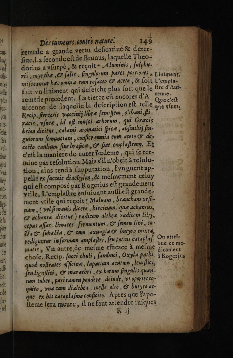 gemede a grande vertu deficatiué &amp; derer- fiuc.La fecondeeftde Brunus, laquelle Theo- dorius a vfurpé , &amp; reçoit * Alumni, fulphu- ris , myrrbe ,@ falis, fingnlorum payes portiones , Liniment: mifceantur hæcomni4 em rofaceo &amp;* acete , &amp; foit L’empla- fait vn liniment qui defeiche plus fort que le ftre d’Aui= remède precedent. La tierce eft encores NA croper l a Ye Que c’eft uicenne de laquelle la defcription eft telle que vfness Recip. flercoris vaccinij libre fem: fers , o'ibani, fls- ' vacis,, vfneæ , id ef} mujci arborum , qui Gracis brion dicitur calami aromatici (picæ , abfintbij fin- gulerum femanciam , confice emnr4 eur acéto CT de. coëlo caulium fine brafice., G' fat emplafirum, Et c'eft la maniere de curer fædeme , qui feter- mine pat refolution.Mais s’il n'obeit à tefolu- tion , ains tendà fuppuration , fvn guent ap- pellé ex fucceis diachylon 8 mefmement celuy qui eft composé par Rogerius ef grandement vtile, L'emplaftreenfuiuant auflieft grande- ment vtile qui reçoit * Maluam , brancham vrfi- nam , ( velfinsauis dicere bircinam, que achantus, G'achanta dicitur ) radicem altheæ radicem liliÿ, cepas affas. limaces . fermentum . femen Lini , ce Fac fubaëla , G cum axungia O butyro mixt4, vediguntur informam amplafir:, feu porius cataplaf. O7 atrri- smatis, Vn autre.de mefme RARE à Ge PUCES DS à ] - à #7 dicament chofe..Recip. facci ebuli, fambuci, Oxyla patbi, | Roperius quod nofrates officinæ, lapatinm 4cuiumm deuiflics, ‘te :# feu liguflici, G marathri , ex borum fingulis quan - eum lubet , patitamem poudere , deinde ; vt oportet co- quito , vna cum dialthea ; melle ol:o, &amp; butyro at- que ex bis cataplafma conficito. Apres que fapo- fteme fera meure, il ne faut attendre iufques | K :j |