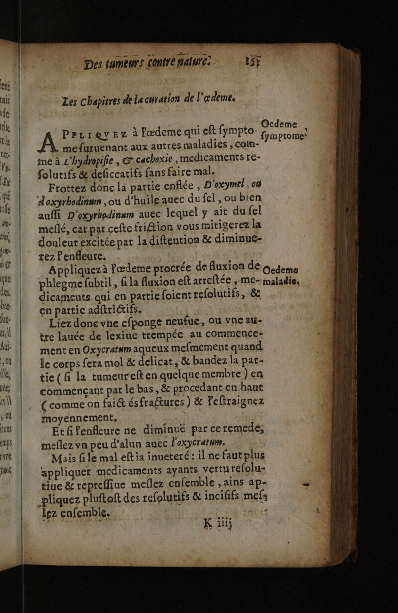 Les chapitres de la curation de l'edemes mefuruenant aux autres maladies , com- me à L'hydropifie , € cachoxie , médicaments te- folutifs &amp; deficcatifs fans faire mal. Ftottez donc lé partie enflée , D'oxymel, ot d'axyrhodinum ,ou d’huile auec du fel , ou bien auffi D'exyrhodinum auec lequel y ait dufel meflé, cat par cefte friftion vous mitigerez la douleur excitée par la diftention &amp; diminue- tez Penfleure. dicaments qui en partie foient tefolutifs, &amp; en partie adftritifs. | Liez done vne efponge neufué, OU Vne au- tre lauée de lexiue trempée au commence- ment en Oxycréssm aqueux mefmement quand le corps fera mol &amp; delicat, &amp; bandez la pat- tie ( fi la tumeureften quelque membre ) en commençant pat le bas, &amp; procedant en haut (comme on fai&amp; ésfraétures ) &amp; feftraignez moyennement. Et fPenfleure ne diminué par ceremede, meflez vn peu d’alun auec l'oxycratum. Mais file mal eft ia inueteré : il ne faut plus appliquer medicaments ayants Verth refolu- tiue &amp; reprefliue meflez enfemble ,ains ap- pliquez pluftoft des refolutifs &amp; incififs mefs lez enfemble. RU ds RTE K iii