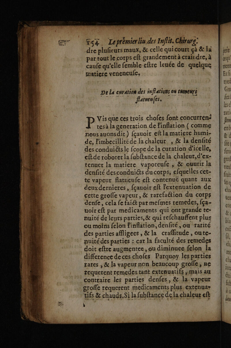 me Gs&amp;. Leprémierliu.des Inffit. Chirurg: dre plufeurs maux, &amp; celle qui court çà &amp; là partout le corps eft grandement à craindre, à caufe qu’elle femble eftre leuée de quelque matiere veneneufe. De La curation des inflétians on tuenys flaruenfes. Vis que ces trois chofes font concurten: tes à la generation de Finflation ( comme nous auonsdit) fçauoir eft la matiere humi- de, Pimbecillitéde la chaleur , &amp; la denfité des condui@s le fcope de la curation d'icelle, cftde roboret la fubftance de la chaleur, d’ex- tenuer la matiere vaporeufe ; &amp; .ouurir la denfité descondui&amp;s du corps, efquelles cet- te vapeut flatueufe eft contenue quant aux deuxdernieres, fcauoir eft Pextenuation de cette grolle vapeur, &amp; ratefaétion du cotps denfe, cela fe faiét pat mefmes temedes, {ça- db uoir eft par medicaments qui ont grande te- &amp; nuité de leurs parties, &amp; qui refchauffent plus 1 à ou moins felon finflation, denfité ,ou rarité fn | Co des parties affligees , &amp; la craflitude , oute- A puitédes parties : cat la faculté des remedes pe doit eftre augmentee, ou diminuee felon la % difference deceschofes Parquoy lesparties | : rates , &amp; la vapeur non beaucoup grofle, ne | % tequerent remedestant extenuatifs mais au + contraire les parties denfes, &amp;. la vapeur | s U gtofle requerent medicaments plus, extenuas tifs &amp; chauds.Si la fubftance de la chaleur ef