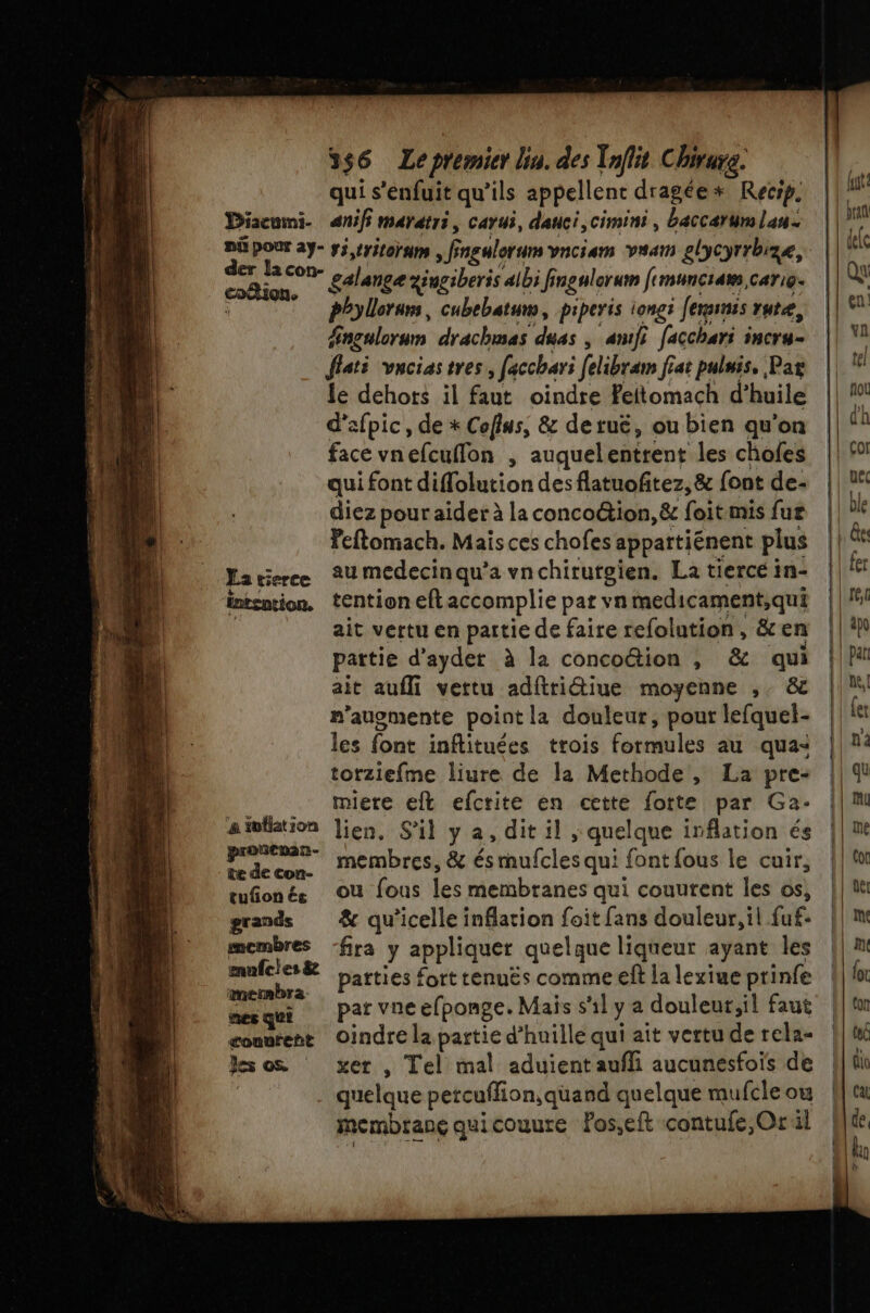 Diacuini- nù pour ay- der la con- coëtion. La tierce intention. proncuan- te de con- tufñon és grands membres mufcles &amp; mesmbra nes qui counreñt les os 356 Le premier lin. des Taflit Chirure. qui s'enfuit qu’ils appellent dragée* Recrp. anif marétri cavui, dauci, cimini , baccærum lan. v5,tritornm , ff Fngulerum vaciam vaam elycyrrbize, galance zéugiberis albi fi ingulorum fimunciaw, Cari@- phylloruns, cubebatun, piperis longs ferminss rutæ, Hngulorum drachmas duas | anifi facchari PNCY4 = flati vacias tres, facchari felibram fiat puluis. Par le dehors il faut oindre Peitomach d'huile d’afpic, de * Coflus, &amp; detuë, ou bien qu'on face vnefcuflon , auquelentrent les chofes qui font diffolution des flatuofitez, &amp; font de- diez pour aider à la concoétion, &amp; foit mis fur Peftomach. Mais ces chofes appartiénent plus au medecin qu’a vnchirurgien. La tierce in- tention eft accomplie par vn medicament,qui ait vertu en partie de faire refolution , &amp; en partie d’ayder à la conco@ion , &amp; qui ait aufli vettu adftriétiue moyenne ,. &amp; n’auomente point la douleur, pour lefquel- les font inftituées trois formules au qua: torziefme liure de la Methode, La pre- miere eft efcrite en cette fott£ par Ga- lien, S'il y à , dit il ; quelque irflation és membres, &amp; és ete qui font fous le cuir, ou fous les membranes qui couurent les os, &amp; qu’icelle inflation foit fans douleur, il fuf: fra y ape quelque liqueur ayant les parties fort tenuës comme eft la lexiue ptinfe par vne efponge. Mais s'il y a douleur;il faut oindre la partie d’huille qui ait vertu de rela- xer , Tel mal aduient aufli aucunesfois de quelque petcuflion, quand quelque mufcle ou membranç quicouure fos,elt contufe,Or il