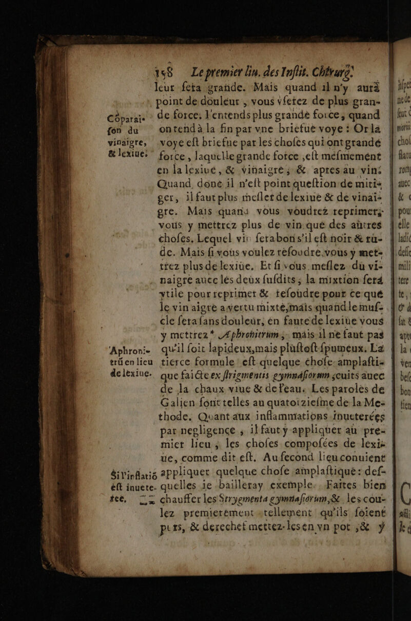 Côparais {on du vinaigre, &amp; lexiue: Aphronie trü en lieu delèxiue. eft inuete- 158 Le premier lin. des Inflit. Chtur: leur fera grande. Mais quand il n'y autà point de dônlénr , vous vfetez de plus gran- de force: l'entends plus grandè force, quand ontend à la fin par vne “briéfué voye : Orla voye lt bricfue par les chofes qui ontgrandé force , laquelle grande foice ,elt méfinemént en la ind, &amp; vinaigre; &amp; apresau vin: Guand, done il n’elt point queftion de mitis gcr, il fautplus mefler delexiue &amp; de vinai- gre. Mais quans vous voudrez reprimers chofes. Lequel vir ferabon s’il eft noïr &amp; tu- de. Mais fivous voulez réfoudre.vous y met- rez plusdelexiue. Et fi vous meflez du vi- paigre auec lés deux fufdits ; la mixtion ferd ytilé pour reprimer &amp; tefoudre pout Ce qué le vin aigré awertu mixté,mais quandle muf: cle fetafans douleur, én faute de lexine vous y mettrez* Æphrohitrum; mais il ne faut pas qu'il foit lapideux,mais plüftoft-fpumeux. La tierce formule: eft quelque chofe amplafti miet lieu ; les chofes compofées de lexi: quelles ie -bailleray exemple: Faîtes bien lez premierèment atellément qu ils foiené | C af