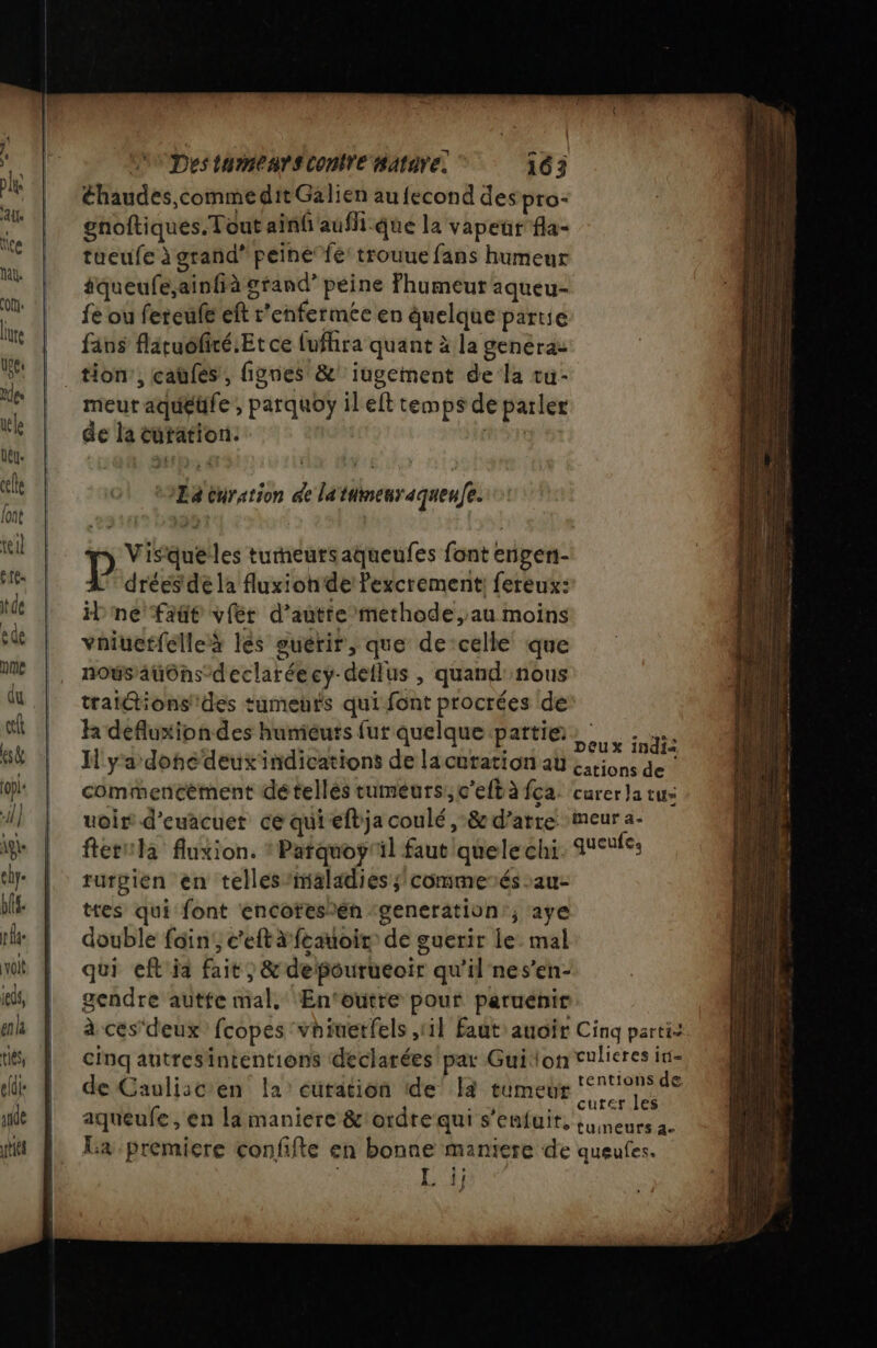 éhaudes,comme dit Galien au fecond despro- gnoftiques. Tout ainfaufh-que la vapeur fla- tueufe à grand’ peine fé trouue fans humeur âqueufe,ainfià grand’ peine Fhumeur aqueu- fe ou fereuf eft r’enfermée en quelque partie fins flituofiré.Et ce lufhira quant à la genéraz tion’, caüfés, fignes &amp;' iugement de la tu- meurt aqueufe , parquoy il eft temps de parler de la cutation. HÈn n Visquelles turneutsaqueufes font engen- dréés dé la fluxionde Pexcrement: fereux: il ne fatt vfér d’auttemethode,au moins vaiuerfélleà lés guérir, que de-celle que nous auôns-declaréecy-deilus , quand nous tratttions'des tumeurs qui font procrées de k defluxion des humieuts fur quelque partie. int IH y'a done deuxindications de lacuration au sions de ! commencèment détellés tumeurs, c’eftà fca. curer Ja tus uoir d’euacuer ce quiefbja coulé ,-&amp; d’arre :meur a- ftetula fluxion. : Parquoy'il faut quelechi queufes rurgien en telles/maladies s commenés -au- tres qui font encotes)én ‘generation; aye double fin, c’eftàfeauoir de guerir le: mal qui eft ia fait, &amp; depourueoir qu'il nes’en- gendre autfe mal, ÆEn‘outre pour paruénir à cés'deux' fcopes vhiuetfels 1} Faut: auoir Cinq partit. cinq autresintentions déclarées par Guion culieres in- de Cauliscen la’ cüration de’ a tumeur SN aqueufe , en la maniere &amp;!ordre qui s'enfuit, {ineurs 2. La premiere confifte en bonne maniere de queues. OUT