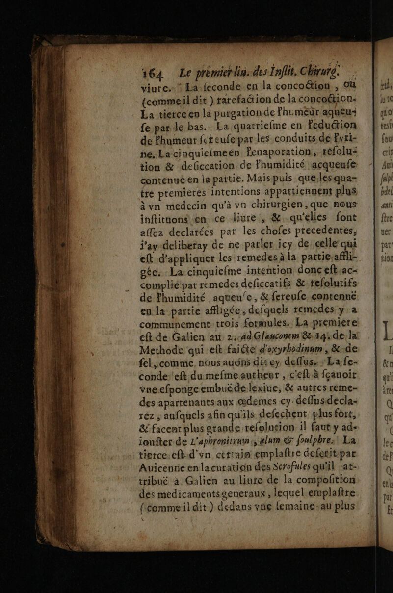 viure.”* La feconde en la concoétion , Où (commeil dit ) rarefaétion de la concoétion. La tierce en la purgationde Phumêur aqueu: fe par Je bas. La quatriefme en feduction de Phumeur fteufepar les conduits de Pvti- he. La cinquielmeen Peuaporation, réfolu: tion &amp; deficcation de Ffhumidité acqueufe contenuë en la pattie. Maispuis que;lesqua- tre premieres intentions appattiennent plus à vn medecin qu’à vn chirurgien, que nous inflituons en ce Jliure, &amp;. qu'elles font affez declarées pat les chofes precedentes, i'ay-deliberay de ne parler icy de celle qui eft d'appliquer les remedesà la particaffli- géc. La cinquiefme intention donc eft.ac- complié par remedes deficcatifs &amp;:. fefolutifs de humidité aqueule, &amp; fereufe, centennë eu la partie affligée , defquels remedes y'a communement trois formules. La premiere eft de Galien au 2.44 Glauconrm 8e: 341 de la Methode qui eft faiéte d'oxyrhodinum , &amp;..de fel, comme. nous audns dit ey deflus. : La fe- Conde'eft du mefmeautheur , c'éft.à fçauoir voe.efpongeembuëde lexiue, &amp; autres reme- des apartenantsaux œdemes cy-deflus-decla- rez ; aufquels afinqu'ils defechent plus fort, &amp; facent plus gtande refolution il faut y ad- ioufter de L’aphronitrun:, xlum &amp; foulpbre;! La tierce. eft:d'vn certain emplaftre deferit par Auicentie en lacuration des Scrofules qu'il -at- tribuë à. Galien au liure de la compoftion des medicamentsgeneraux, lequel emplaftre {-commeil dit) dedans vne lemaine-au plus L°