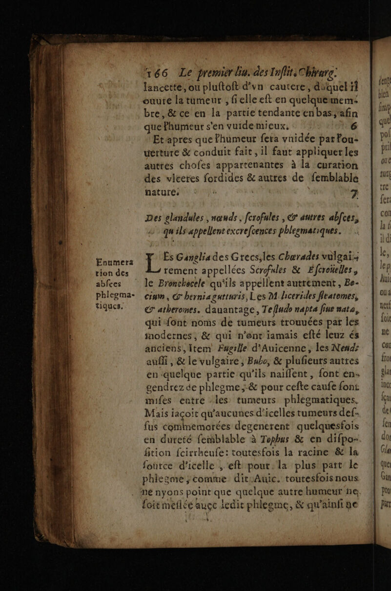 Enumera tion des abfces phlegma- tiques. 166 Le premier lin. des Tnflite Chirare. lancette, ou pluftoft d'vn cautere, duquel} ouute la tumeur , felle eft en quelque mem bre,&amp; ce en la partie tendanteenbas;'afin que bent s'en vuidemieux,- 6 Etapres que fhumeur fera vaidée pat fou- uétture &amp; conduit fait, il faut appliquer les auttes chofes appartenantes à la curation des vleeres fordides &amp; autres de femblable nature: * 7 Des elandules , nœuds, fcrofales , € autres abces, q ils appellent excrefcences phlegmatiques. Es Seb des Grecs, 1h Chærades vulgaï.. rement appellées Scrofnles &amp; Éferoïelles le Bronchocele qu'ils appellent autrement , Be- cia, G herniagutturis, Les Mhcerides fleatemes, inodernes, &amp; qui n'ont iamais efté leuz és anciens, Item Fagille d'Auicenne, les Nends ani , &amp; le vulgaire; Bubo, &amp; plufeurs auttes en: duelqée païtie qu'ils daitietes font en- gendrez de phlegme;&amp; pour cefte ehuk font mifes entre les: tumeurs phleomatiques. Maisi jaçoit qu'aucunes d’icelles rumeurs def: fus commemorées degenerent quelquesfois fition fcirrheufe: toutesfois la racine &amp; la fource d'icelle ; eft pour. la plus part Le phlegme ; comme dit:Auic. toutesfois nous foit meflée auçe ledit phleeme, &amp; qu'ainii ge