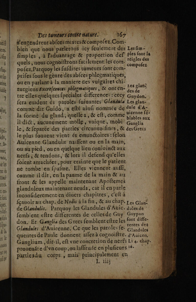 louis ules, r, Bee ont, ar les 12 à ECS Ques «def. eslois if gl Des tumeurs Contre Mature. 167 #’engendrenrabfces mixtes&amp; compofez.Com- bien que nous parlerons icy feulement des Les fim- fimples , à faduantage &amp; propottion def ie {a quels ,nous cognoiftrons facilementiles com. P8 de _ .: compofez pofez.Parquoy les fufdites timeurs font com- prifes fousle génre desabfces phlesmatiques, ouen parlantà la maniere des vulgäires chi- : | bI | Les plan: turgiensExcrefcences phlegmatiques , &amp; onten- 3. P tre ellesquelques fpeciales differences : cecy Guydon. fera euident és parolés fuiuantes’ Glandula Les glan- comme-dit Guido, ‘a éfté ainfi nommée de dule d’A- | + uicenne fé- la forme du efand , quelle a ; &amp; eft , comme blables aux nerfs; &amp; tendons, &amp; lots il defend qu’elles {oient arrachées , pour etainte que le patient ne tombe en fpafme. Elles viennent auffi, comme il dit, en la paume de la maïn &amp; au front &amp; les appelle maintenant Apoftemes elanduleux maintenant neuds, cat il en parle inconderement en diuets chapitres, c’eft à fçauoir au chap. de Nodis à la fin , &amp; au chap. pe, Glan: de Glandalis. Parquoy les Glandules d'Aüic. dules de : femblent eftte differentes de cellesde Guy Guyÿpon don. Et Ganglia des Grecs femblenteftre les font ne Glandules d'Auicenne. Ce que les paroles fe: os quentes de Paule donnent aflez à cognoiitre. AUX died Ganglium , dit-il, eft vne concretion de nerfs Li 4. chap. prouenäte d’uncoup ,ou laflitude en plufieurs 16 partiesdu cofps , mais’ principalement en