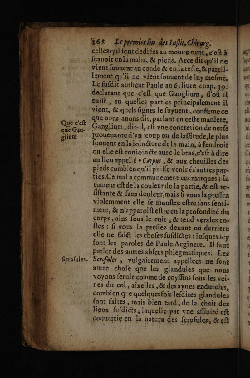 que Gan- glium Gerofules. 368 Le prémierlin. des Inflit,Chivurs: celles qui font dediées au mouvement, c’eft à fçauoir enla main, &amp; pieds. Aece ditqu'il ne vient fouuent'au coude &amp; enlatefte,&amp;pateil- lement. qu'il ne vient fouuent de luy mefme. Le fufdit authèur Paule au 6.liure chap. 39: déclarant que c'eft que Ganglium, d’où il naift., en quelles patties principalement il vient, &amp; quels fignes le fuyuent , confirmece que nous auons dit, parlant en cefte maniere, Ganglium, dit-il, eft vne conctetion de nerfs ptouenante d’yn ‘coup ou dé laflitude;le plus fouuent enläioin@ure dela main, à Pendroit on elle eft conioinéteauec le bras,c'eft àdire au lieu appellé » Carpus , &amp; aux cheuilles des pieds combien qu’il puifle venir és autres par: ties.Ce mal a communement ces matques ; la tumeur eftde la couleur de la partie, &amp;reft: re: fiftante &amp; fans douleur mais fi vous la preflez violemment elle fe monftre eftre fans fenti- ment, &amp; n'apparoifteftreen la profondité du Cotps , ains fous le cuir ; &amp; tend versles co- ftes : fi vous la ptellez deuant ouù derriere elle ne fai&amp; les chofes fufdiétes : iufquesicy {ont les paroles dé Paule Aevinete, 1] faut parler des autres abfces phlegmatiques: Les Scrofnles | vulgairement appellees.ine font autre chofe que les glandules que: nous voyons feruir comme de coyflins fous les veia nes du col, aixelles , &amp; des aynes endutcies, combien que quelquesfois lefdites glandules font faites , mais bien tard, de la chait.des Soquetie çn la nature des fcrofules, &amp; ef BR EN EAN a PE UE TS =