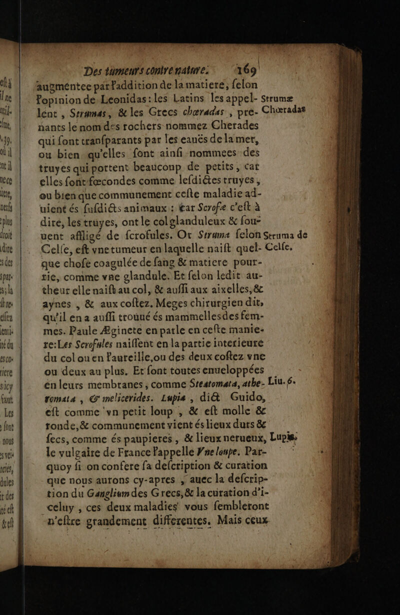 1 augméntee par faddition de la matiere, felon nants lenomd£s rochers nommez Cherades qui font cranfparants par les eanës de lamer, ou bien qu'elles font ainfi nommees des truyes qui portent beauconp de petits, car elles foñtfæcondes comme lefdiétes truyes, ou bienque communement cefle maladie ad- uient és fufdiéts animaux : £ar Scrofe c'eft à dire, les truyes, ont le col glanduleux &amp; fou- que chofe coagulée de fang &amp; matiere pour- tie, comme vne glandule. Et felon ledit au- theut elle naifkau col, &amp; aufli aux aixelles,&amp; aynes , &amp; aux coftez. Meges chirurgien dit, qu’il en a aufli trouué és mammellesdes fem- mes. Paule Æginete en parle en cefte manie- re:Les Scrofules naïflent en la partie interieure du col ou en ?aureille,ou des deux coftez vne ou deux au plus. Et font toutes enueloppées tomata , @ melicerides. Lupis , di&amp; Guido, eft comme ‘vn petit loup , &amp; eft molle &amp; tonde,&amp; communement vient és lieux durs &amp; le vulgaire de France Pappelle Wne loupe. Par- quoy fi on confere fa defcription &amp; curation que nous aurons cy-apres , auec la defcrip- tion du Gangliumdes Grecs, &amp; la curation d’i- _celuy , ces deux maladies vous fembleront n'eftre grandement differentes. Mais ceux