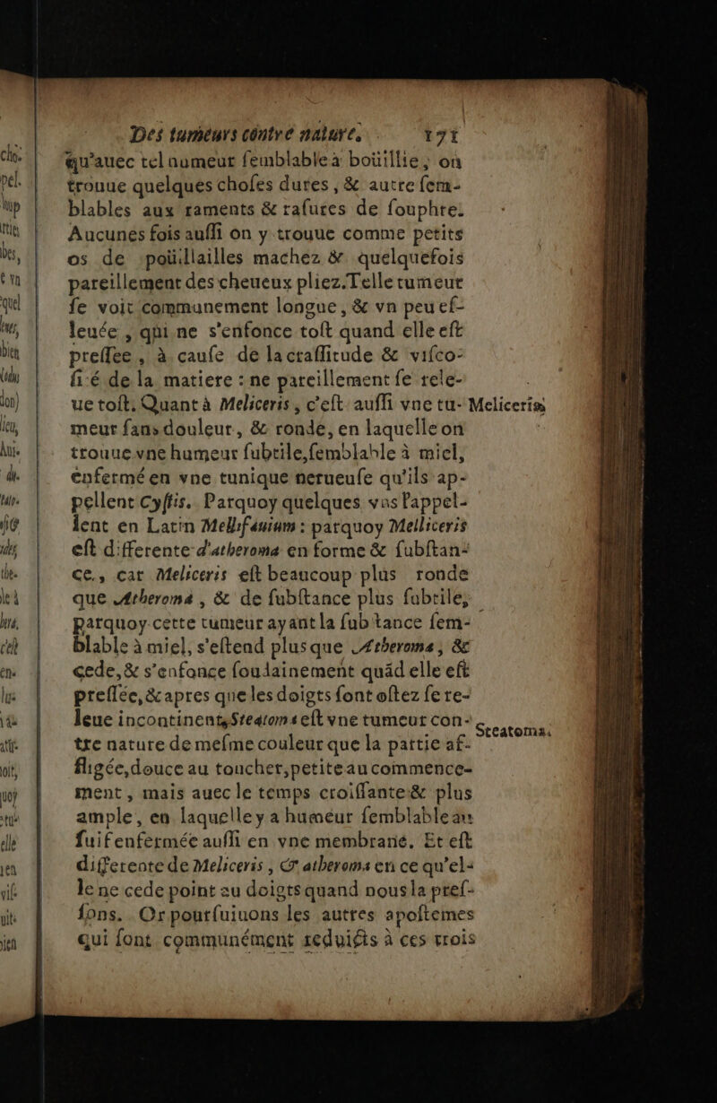 qu'auec tel numeut femblable à boüillie, on trouue quelques chofes dures , &amp; autrefem- blables aux raments &amp; rafures de fouphre: Aucunés fois aufli on y trouue comme petits os de ‘poüillailles machez &amp; quelquefois pareillement des cheueux pliez.Telle tumeur fe voit communement longue, &amp; vn peu ef- leuée , qui.ne s'enfonce toit quand elle eft preflee , à caufe de la craflitude &amp; vifco- fi:é de la matiere : ne pareillement fe rele- ue toit. Quant à Meliceris, c'eft aufli vne tu- Meliceris meurt fans douleur, &amp; ronde, en laquelle on trouuevne humeur fubtile femblahle à miel, enfermé en vne tunique nerueufe qu'ils ap- pellent Cyffis. Parquoy quelques vas Pappel- lent en Latin Melifanium : parquoy Melliceris eft d'fferente d'arherome en forme &amp; fubftan: ce, cat Meliceris eft beaucoup plus ronde que Ætheroma , &amp; de fubftance plus fubtile, parquoy cette tumeur ayant la fub tance fem- blable à miel, s'eftend plusque .Ærheroma, &amp; cede,&amp; s’enfance foudainement quäd elle eft preflée, &amp;apres queles doigts {ont oftez fe re- Îleue incontinenteStearomseft vne tumeut con- tre nature de mefme couleur que la pattie af. figée, douce au touchet,petiteau commence ment , mais auec le temps croifflante&amp; plus ample, en laquelle y a humeur femblablean fuifenfermée aufli en vne membrane. Et eft differente de Meliceris , atheroms en ce qu’el- le ne cede point au doigts quand nousla pref- fons. . Orpourfuiuons les autres apoftemes qui font communément seduiéts à ces rrois Steatoma: