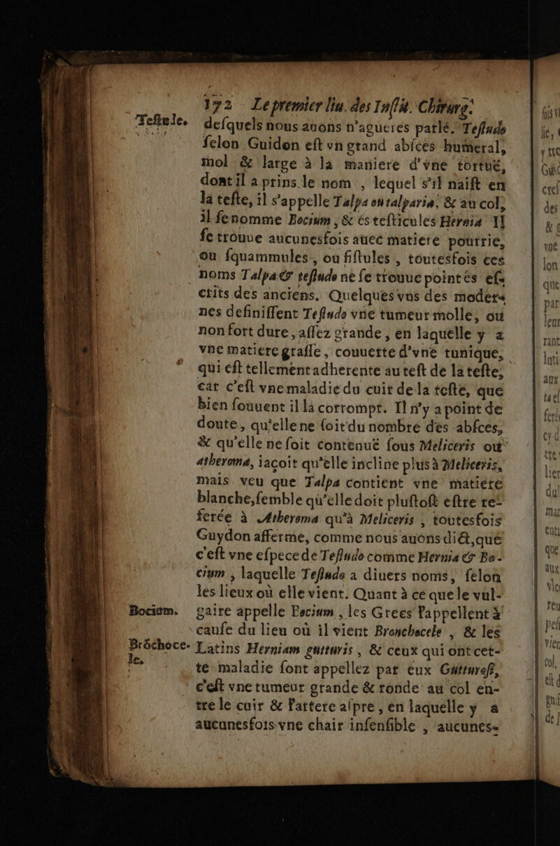 Tefule, Bocicm. Brôchoce. le, 172 Lepremicr liu. des Inffà. Chirure: defquels nous anons n’agueres parlé. Tefnds felon Guidon eft vn grand abices Hueral, ol &amp; large à la maniere d'vne tortue, dont il a prins. le nom , lequel s’il naift en la tefte, il s'appelle Talpa onralparia; &amp; au col, il fénomme Bocum , &amp; és tefticules Hernia Il fe trouue aucunesfois auec matiere poutrie, où fquammules, ou fifules , toutesfois ces noms Talpa@ tefiude ne fe trouue pointés ef. ctits des anciens. Quelques vos des modets nes definiffent Teflude vne tumeur molle, où non fort dure , affez grande , en laquelle y a vne matiere grafle, couuette d'vne tunique, cat C'efl vne maladie du cuit de la tcfté, que bien fouuent il li corrompt. 11 ny a point de doute, qu'elle ne {oit du nombre des abfces, atheroma, jaçoit qu'elle incline plus à Meliceris, mais veu que Talps contient vne matiete blanche,femble qu’elle doit pluftoft eftre re! fcrée à AÆrheroma qu'à Meliceris | toutesfois Guydon afferme, comme nous auons di&amp;t,qué c'eft vne efpece de Tefludo comme Hernia € Ba ciym , laquelle Teflude à diuers noms, felon les lieux où elle vient. Quant à ce que le vul- gaire appelle Pocium , les Grees Tappellent 4 caufe du lieu où ilvient Brenchecele | &amp; les Latins Herniam gntturis , &amp; ceux qui ont cet- té maladie font appellez par eux Gwtruraf, c'eft vne tumeur grande &amp; ronde au col en- tre le cuir &amp; fattere alpre , en laquelle y a aucunesfois vne chair infenfible ; aucunes-