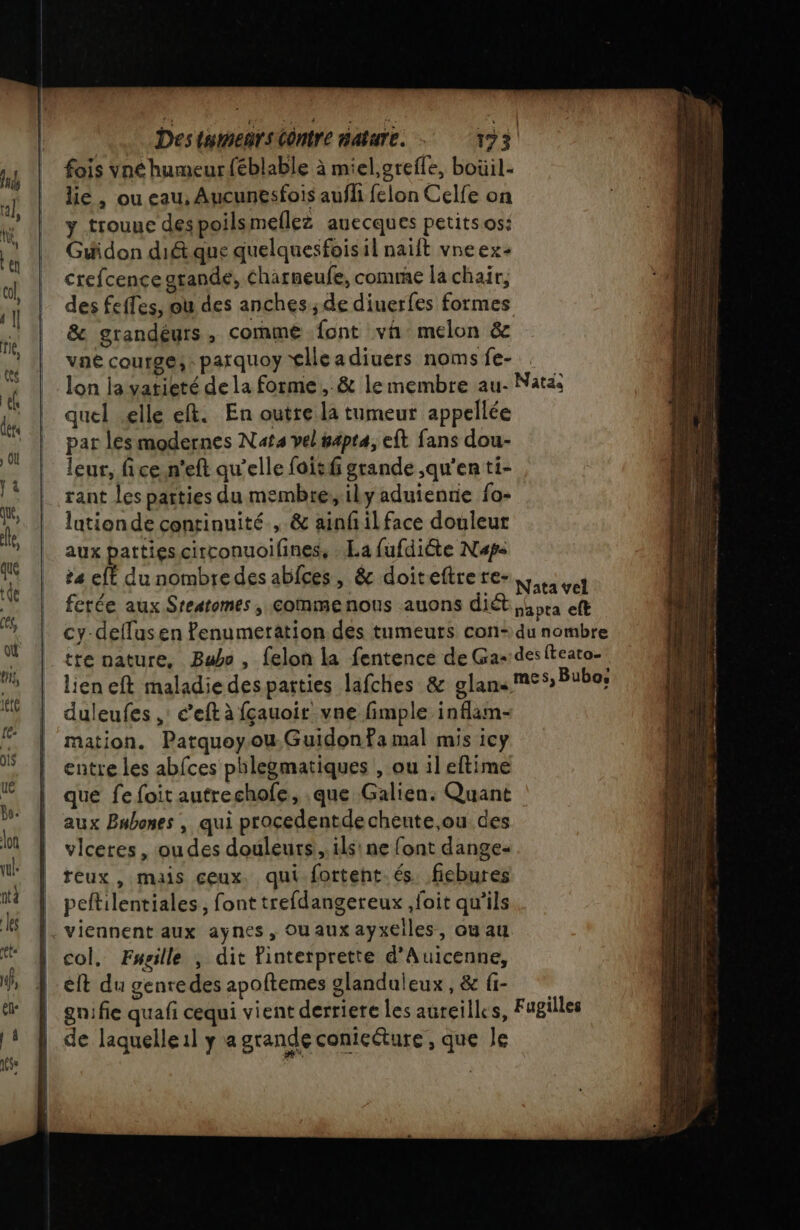 fois vné humeur féblable à miel,grefle, boüil- lie , ou eau, Aucunesfois aufli felon Celfe on y trouue despoilsmellez auecques petitsos: Guidon dit que quelquesfoisil naift vne ex: crefcence grande, Charneufe, comme la chair, des feffes, où des anches; de diuerfes formes &amp; grandéurs, commé font vi melon &amp; vaé courge, : parquoy tlleadiuers noms fe- lon la vatieté de la forme, &amp; le membre au- Natas quel elle eft. En outre la tumeur appellée par lesmodernes Nat vel #4pta, eft fans dou- leur, fice.n’eft qu’elle foitf grande ,qu’en ti- rant les parties du membre, ily aduienrie fo- lationde continuité , &amp; ainfilface douleur aux parties circonuoifines, La fufdiGte Naps ta efé du nombredes ablces, &amp; doiteftre re- Nata vel cy-deflusen fenumeration des tumeurs con- du nombre tte nature, Babe, felon la fentence de Ga--desiteato- lien eft maladie despatties lafches &amp; glans MES) Bubo: duleufes ,: é’eft à fçauoir vne fimple inflam- mation. Patquoy.ou. Guidon Pa mal mis icy entre les abfces phlegmatiques , ou il eftime que fe foit autrechofe, que Galien. Quant aux Bnbones , qui procedentdecheute ou des vlceres, ou des douleurs, ils! ne font dange- reux , mais ceux. qui forteht. és. fiebures peftilentiales, font trefdangereux ,foit qu'ils viennent aux aynes, Ouauxayxeiles, ou au col, Fwgille ; dit finterprette d’Auicenne, et du genredes apoftemes glanduleux , &amp; fi- gnifie quafi cequi vient derriere les aureilles, Fugilles de laquelle il y a grande conicéture , que le