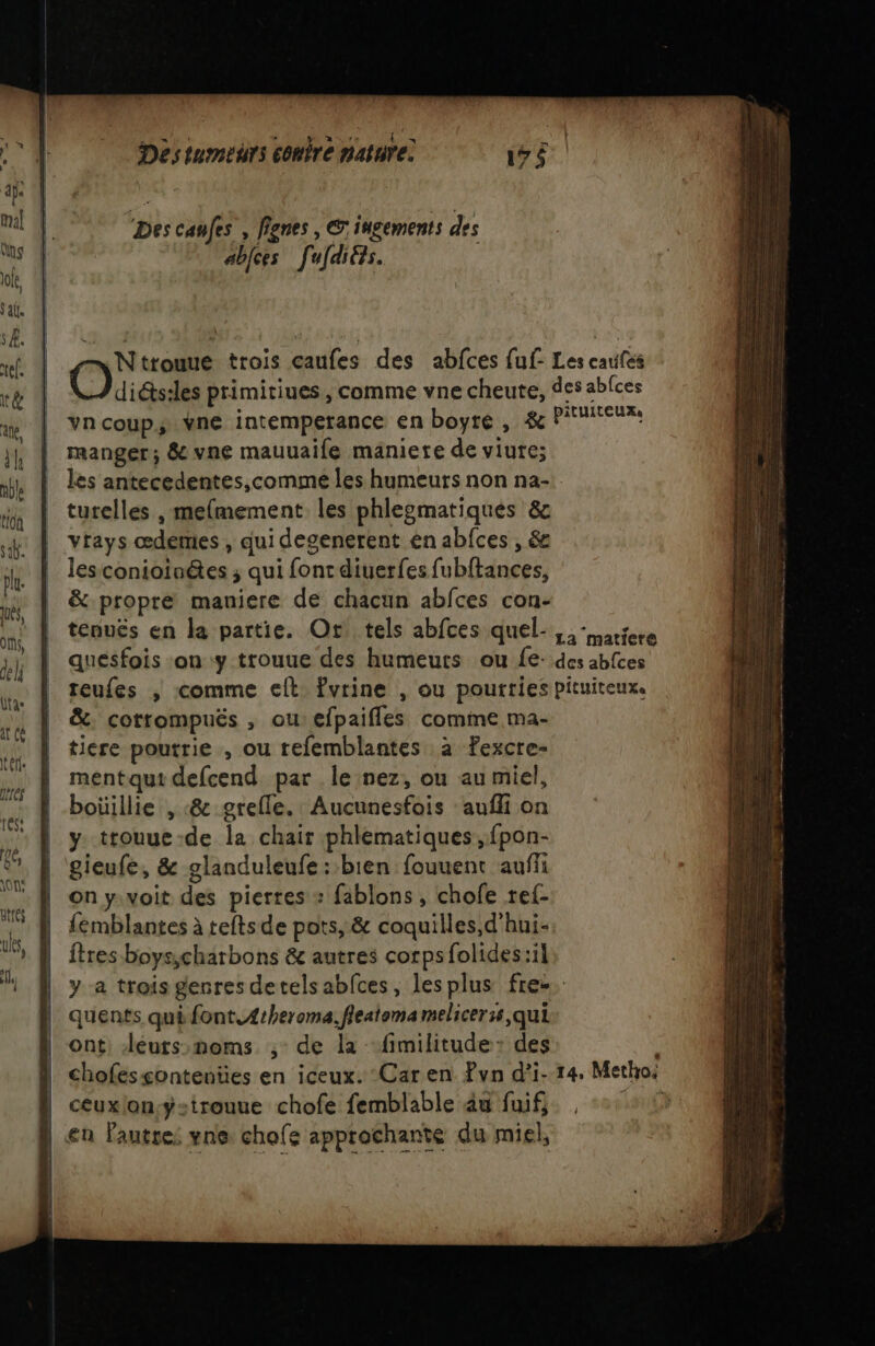 ‘Des canfes , flgnes , ©: ingements des abjces [ufdités. | Ntrouue trois caufes des abfces fuf- Les caufes | Ouicisites primitiues, comme vne cheute, des abfces | vncoup; vne intemperance en boyre , &amp; PU manger; &amp; vne mauuaife maniere de viute; les antecedentes,comme les humeurs non na- turelles , melmement. les phlesmatiqués &amp; vtays œdemes , qui desenerent ên abfces , &amp; lesconioinées ; qui fonc diuerfes fubftances, &amp; propre maniere de chacun abfces con- tenuës en la partie. Or tels abfces quel-,,- nice quesfois on y trouue des humeurs ou fe: des abfces teufes ; comme elt fvrine , ou pourties pituiteux. &amp;: cotrompuëés , ou:efpaifles comme ma- ticre poutrie , ou tefemblantes à Fexcre- mentqut defcend par le nez, ou au miel, boüillie , «&amp; grefle. Aucunesfois ‘auffi on y trouue-de la chair phlematiques ,fpon- gieufe, &amp; glanduleufe : bien fouuent auff on y.voit des pierres « fablons , chofe ref- {émblantes à teftsde pots, &amp; coquilles,d'hui- ftres boys;charbons &amp; autres corps folides:il y a trois genres detels abfces, les plus fre. quents qui font.4theroma. fieatoma melicer:s,qui ont. Jeurs:noms ; de la -fimilitude: des | chofesçontenües en iceux. Car en Pvn d’i- 14, Metho: ceuxlon:yÿstrouue chofe femblable âu fuif, , + + 1 | en Pautre: vne: chofe approchante du miel,