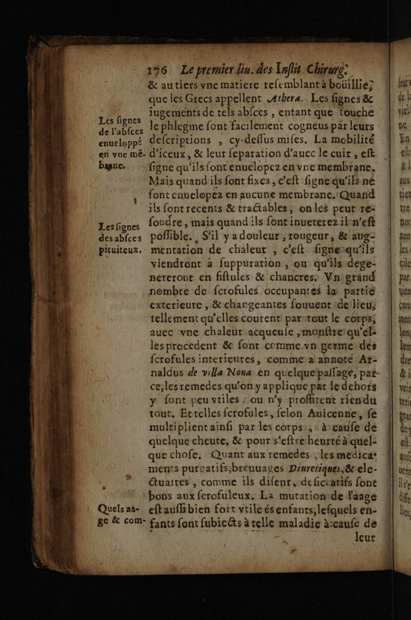 196 Le premier din. des Taflit Chirurg: &amp; autiers vne matiere refemblantàäboüillie; que les Grecs appellent .4thera.. Les fignes &amp; Lens iugements de tels ab{ces , entant que touche MASPES le phlegme font facilement cogneus par leurs enueloppé defcriptions , cy-delfus mifes. La mobilité efi vne mé. d’iceux, &amp; leur feparation d’auec le cuir , eft bisnc. figne qu'ilsfontenuelopezenvne membrane. Mais quand ils font fixes, c'eft figne qu’ils ne font cnuelopez en aucune membrane. Quand ils font recents &amp; traétables, onles peutre- Dfiues foudre, mais quand ils font inueterez iln’eft desablces poflible. S'il y a douleur , rougeur, &amp;/aug- pituiteux.. mentation de chaleur ;, c'eft figneiqu'ils viendront a fuppuration ; ou qu’ils dege- nereront en fiftules &amp; chancres: Vnigrand nombre de fcrofules occupantes læ pattié extetieure , &amp; chargeantes fouuent :delieus tellement qu'elles courent partout le corps; auec vne chaleur acqueule ;monfire:qu’el: lesprocedent &amp;: font comme.vn germe des fcrofules interieures, comme:a!annote: At: naldus de villa Noua en quelquetpaflage, pat- ce;les remedes qu'on y applique par le dehors y font peu vtiles ; ou n'y profitent riendu tout. Ettelles fcrofules, felon Auicenne,, fé multiplient ainf pat les corps:, « àvaufe dé quelque cheute, &amp; pour s'eftreheurtéà quel: que chofe, Quant aux remedes ; lesmedica: ments pureatifs;breuuages Diureriques,&amp;:ele- étuaires , comme ils difenr,-deficratifs font bons aux fcrofuleux, La mutationide faagé Quelsaa- eftaufhibien fort vtileésenfants;lefquels en: 8e &amp; com: fants font fubicéts àtelle maladie à:canfe de à leur à KA Ru