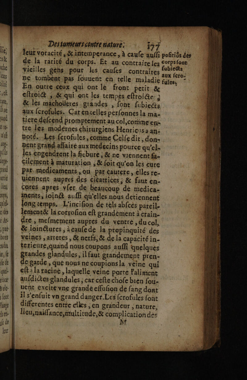 leut voracité, &amp;intemperance, à caufe auf pofrics dés de la rarité du corps. Et au contraireles A vieilles géhs pour les caufes contraires ie CA ne tombent ‘pas fouuent en telle maladie fuless En, outre ceux qui ont le front petit &amp; cflroiét ,.&amp; qui ont les temps efftoi@e: à &amp; lés machoüeres grandes , font fubicéts aux {crofules. Catenuelles perfonnes la ma- tierce défcénd promptement au col comme en: tre les. modérnes chituroiens Henricus a an: noté...Les fcrofules , comme Celfe dit , don- nent grañd.affairé aux medecins pource qu’el- les engendrent la ficbure ; &amp; ne viennent fa- cilérment à maturation ; &amp; foit qu’on les cure Par. medicaments , on par cautere , elles re- uiénnent aupres des ciéattices ; &amp; faut en- Cores apres vler de beaucoup dé medica. inents, ioinét auffi qu'elles nous detiennent long temps. L'incifion dé tèls abfcés pateil. Jement&amp; la corrofion eft grandèment à craine dre ; mefmement aupres du ventre , du col. &amp; ioinétutes , àcaufedé la ptopinquité des veines ,artercs , &amp; nerfs, &amp; de la capacité in- terieure,quand nous coupons auffi quelques grandes glandules, il faut grandement pren- de garde , que nous ne coupionsla veine qui €ft à la racine , laquelle veine porte Lalimient aufdictes-glandules ; car cèfte chofe bién fou- uent excité vne grandé efufon de fang dont il s'enfuit vn grand danger.Les fcrofules foñt differentes entie elles . en grandeur ; nature, licu,naifance,multitude, &amp; complication des % MN