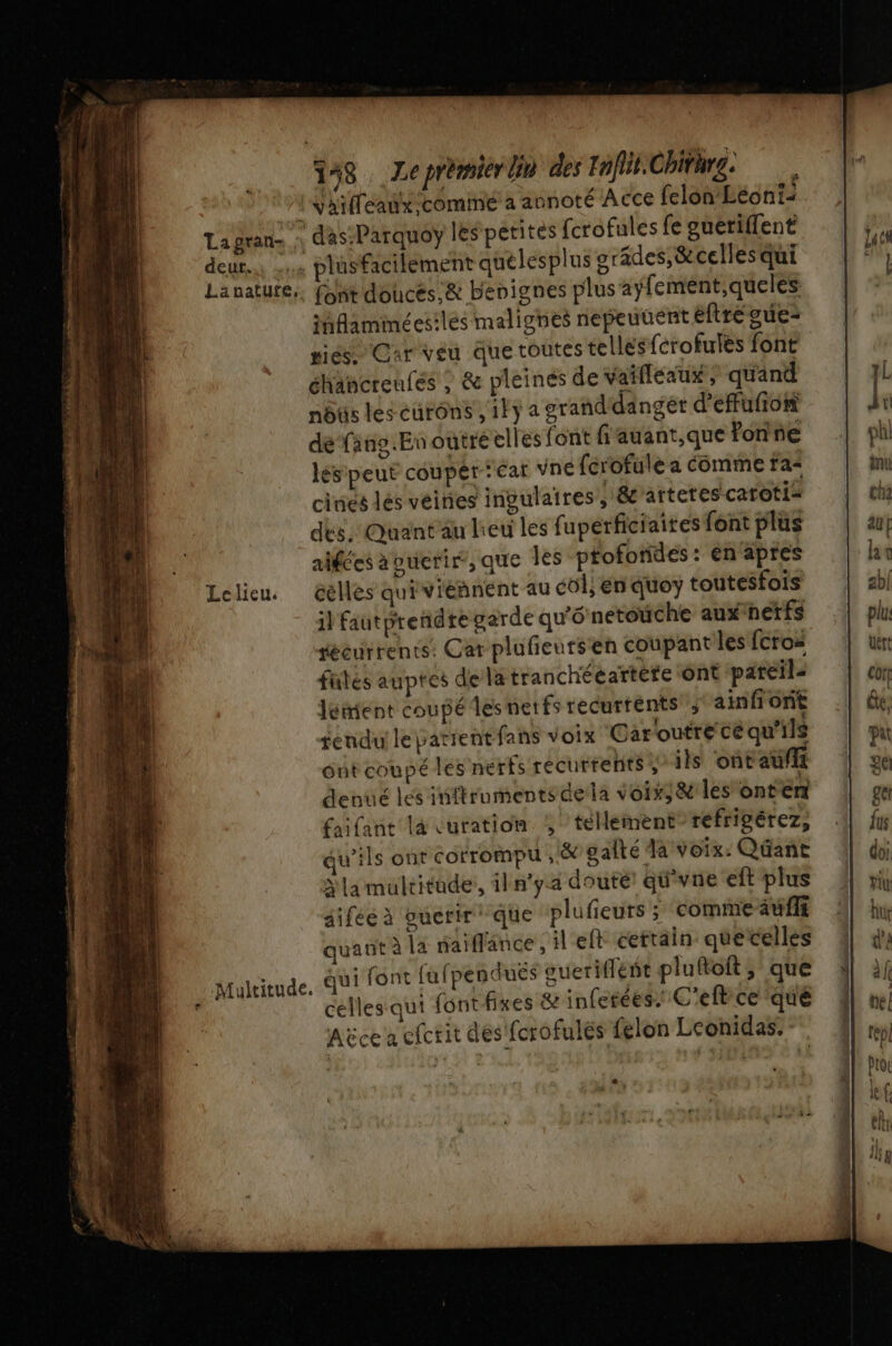 148. Zeprémierlin des Ioffit.Chiturg. Vaifleaux cominé à annoté ACCe felon Léon1- ihfaminécsilés malighes nepeuuent éftré guez ses Car veu due toutes tellesfcrofules font éhancreufés ; &amp; pleines de vaifleaux, quand nôûs les eurons ,1Fÿ a grand'dangét d’effufion de faño.Enoutré elles font f'auant,que fonne lésipeut couper ‘car vne ferofule a Comme fa cinés lés veines ingulaires, éc'artetes caroti= dés. Quant au lieu les fupérficiaites font plus alfées avuerir, que les ptofondes : en apres ) Mult il faut prendre garde qu'O netoüche auxnetfs récurrents: Car plufieutsen coupantiles {croi fütés auptes dela tranchéeartére Ont pareil leñient coupé lesnetfs recurtents'; ainfiont sendu le patientfans voix Garoutre cé qu'ils ont coupé les nerfs récurrents; ils ont aufft denué les inftrumentsdela voix; &amp; les onterr faifant là vuration , téHement réfripérez, qu'ils ont corrompu , &amp; gaîté la voix: Qüant Na multitude, iln'ya douté qu'vne eft plus aifée à ouerir que plufeurs; comme auf quant à la naiflance, left cettain quetelles celles qui font fixes &amp; inferées. C'efbce que Aëce a cfcrit des fcrofulés félon Leonidas. : LA Û