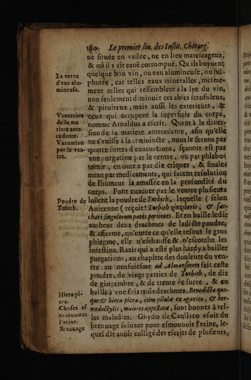 ne fituée en vallée, ne en lieu marelcageux, &amp; où il y ait eauë corrompué. Qu ils boyuent La vertu d’eau alu- phutée , cat telles eaux mineralles , mefme- mineufe, ment celles qui réflemblent à la lye du vin; non feulemént diminuét ces ables fcrofuleux, mr pu8&amp; pituiteux , mais aufft les exterieurs, 18e Je RER: qui-occupent la fuperficie du cotps, era ealf ‘comme Arnaldus a efcrit, Quant à la diuers ‘fionde la matiere antecedenie, afin qu’elle cedenre. dt «ls Vacuation nes’vnille à la conioinéte , nousle ferons pas pävle:ven-quatre:fortes d'euacuations, fçauoir eft par te ‘ypepuargation par le ventre,i où par phlebos tamis; enoutt.e par die tiques à finales méntparmedicaments, qui facent.tefolution de fhumeur ia amaflée en la ptofondité du catps. Pont euacuer-par le ventre plufieuts Poudre de laïent la poudre deT#rbirhi,. laquelle ( felon Tubith. © Anicenne ( reçoit*Terbith xingberiss © fec- aucheur deux drachmes de ladite pondre; &amp;afferme ,qu'outie ce qu'ellerefout le gros phléome,, elle n’efchanffe.&amp; m’efcorche les inteftins, Razis qui a efté plus hardyia bailler puigations au chapitre des douleurs du ven- tre-au neufuicfme. 4d se A fait cefte poudre; de:vingt patties de Turbitb., de dix de gingembre, &amp; de trente de fucre., &amp; en Hierapi- baillëà vnefois ttois drachmes, Benediéla que- cra. que cr biera picra itèm pilulæ ex agarica, ber- Chofes ef. modaëlylis ; maiores appellate , font bonnes àtel- DT les maladies: Guydo deCauliaco wfoit du Breuuage bréuuage fuiuant pour efmouuoir Fvrine, le- quel dit audir colligé des efcxits de plufeurs,