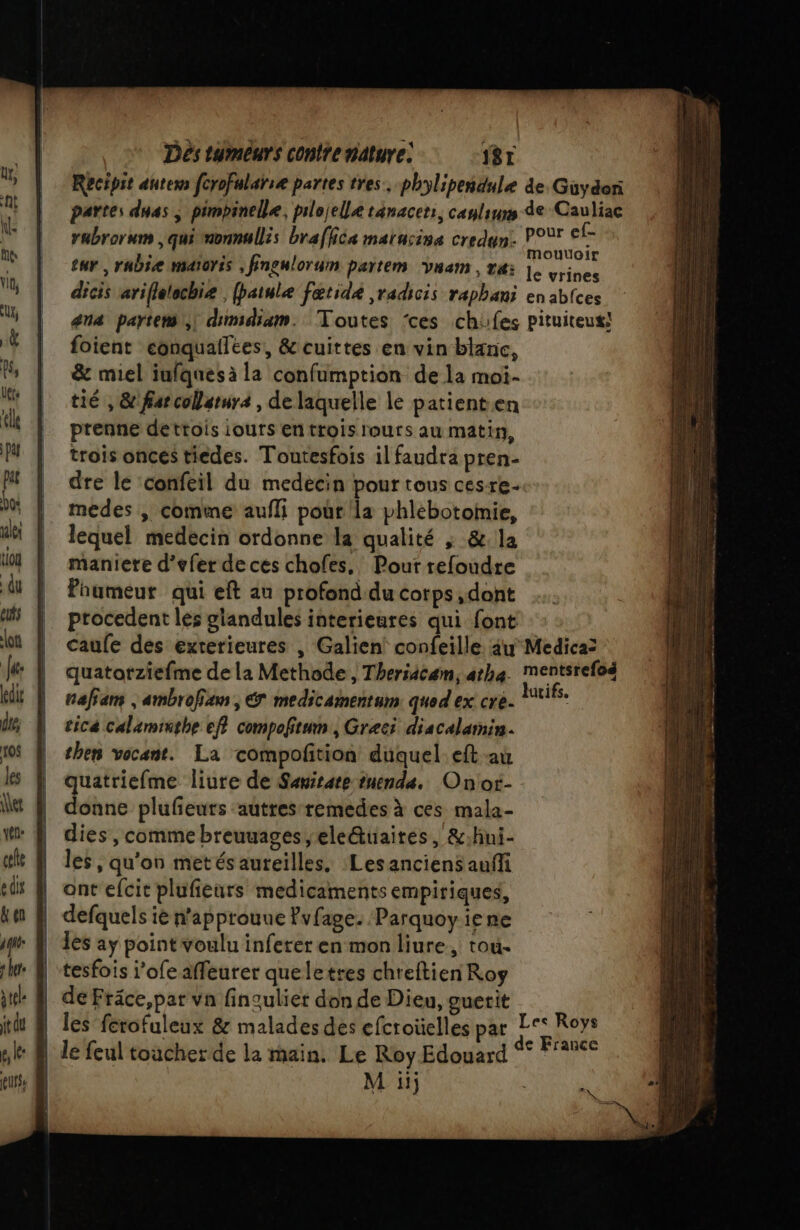 Dés tymêurs conte nature: IST Recipit autexs fcrofulaïiæ partes tres. phylipendule de. Güydor partes dnas ; pimbinelle, pilojelle tanacer:, canliuns de Cauliac rubrorum , qui nonnullis brafiéa maiusiss credun: nb , eur, rubie maïoris , finguloruim partem vnam, ri |. Lines dicis ariflelechiæ (patule fœtidk ,radicis raphani en ablces ana partem,) dimidiam. Toutes ‘ces chifes pituiteux! foient eonquallees, &amp; cuittes en vin blanc, &amp; miel iufquesà la confumption de la moi- tié , &amp;'farcolstura , de laquelle le patienten prenne dettois iours en trois lours au matin, trois onces tiedes. Toutesfois il faudra pren- dre le ‘confeil du medecin pour tous cesre- medes ; comine aufli pour la phlebotomie, lequel medecin ordonne la qualité ; &amp;. la maniere d’efer de ces chofes,, Pout refoudre Paumeur qui eft au profond'du corps ,dont procedent les glandules interieures qui font caufe des exterieures , Galien! confeille. au Medica2 quatotziefme dela Methode, Theriäcam, atha. Mmentsrefoé nafiam , ambrofian, € medicamentum qued ex cre. ne tica Calaminghe eff compofitum , Greci discalamin. then vocant. La compofñtion duquel eft au quatriefme liure de Sawsare uenda. Onot- donne plufeuts autres remedes à ces mala- dies, comme breuuages,ele&amp;aites, &amp;:hni- les, qu'on metés aureilles. Lesanciens auffi ont efcit plufieurs medicaments empiriques, defquels ie n'approuue Pvfage. Parquoy ie ne les aÿ point voulu infereren mon liure, tou- tesfois j'ofe affeurer queletses chreftien Roy de Fräce,par vn fingulier don de Dieu, guerit les ferofuleux &amp; malades des efcroüelles pat | de feul toucher de la main. Le Roy Edouard : | M ii Les Roys e France
