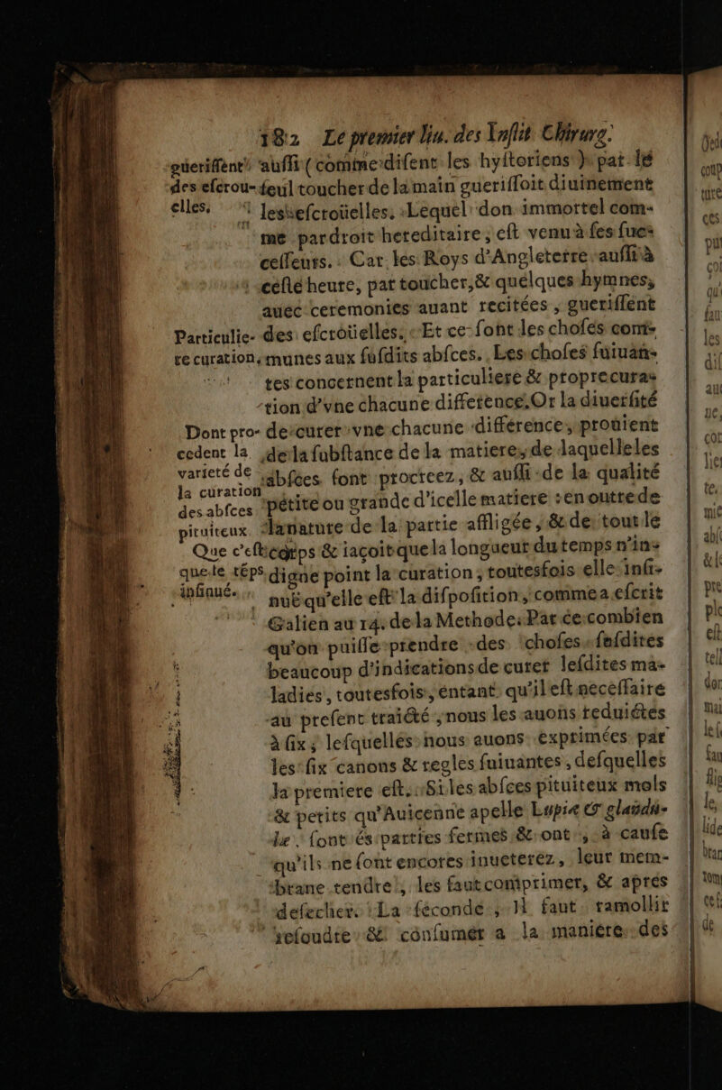 ‘gveriffènt! ‘auffi (comte difent les hyitoriens }\ pat. lé desefcrou-feul toucher de lamain gueriffoit diuinement cles, Jeshefcroüelles: Lequel don immortel com- ‘me pardroit hereditaire ; eft venu à.fes fue celleuts.: Car-kes Roys d'Angleterre aufità | céflé heure, pat toucher,&amp; quélqueshymnes, auec-ceremonies auant recitées ; guertffént Partieulie- des efcroüelles. «Et ce- font les chofés com: re curationsmunes aux fufdits abfces. , Lesichofes furuan- tes concernent la particuliere &amp; proprecuras tion d’vne chacune diffetence.Or la ciuerfité Dont pro- dercurer:vné chacune différence, prouient cedent la. dela fubftance de la matiere,.de laquelleles nb Les font :procreez, &amp; auffi -de la qualité des abfces ‘Pétite ou grande d'icellematiere :enouttede ruireux, atatute-de-la partie affligée , &amp; dertout le Que c'efégtps &amp; iaçoibque la longueur dutemps n'ins Ep Sur digne point la curation; toutesfois elle: infi- EU nybqu'elle ef la difpofition, commea efcrit ©! ! Galien au r4 dela Methode: Par ceicombien qu'on puille prendre -des chofes. fafdites beaucoup d'indicationsde cutet Jefdites ma- ladiés', toutesfois:, éntant qu'ilefkmeceltaire ‘au prefent traiété ;nous les -auons teduiétés les: fix canons &amp; regles fuiuantes , defquelles la premiere eft.nSiles abfces pituiteux mels &amp; petits qu'Auicenne apelle Lupie CO glañdi- Le : font és parties fermes 8.ont ,. à caufe ‘qu'ils ne (ont encores inueterez, leur mem- brane.tendre!, les fautcomprimer, &amp; apres defechers La :fécondé:;.1 faut, ramollit hefoudie”&amp; confumér a la maniére..des EE