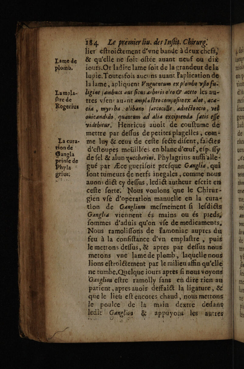 Lame de plomb, Lampla- ftre de Rogerius La eura- tion de : Gangla pr rinfe de hyla * griys, 584 Le prévier lu. des Inflit. Chirure. lier eftroiétement d’vne bande à deuxchcfs} &amp; qu'elle ne foit oftée auant neuf ou dix jouts.Ot ladite lame foit de la grandeur delz lupie: Toutesfois aucuns auant faplication de la lamé ,'apliquent Wngnentum ex plomba:vflo fu digine j'ambacs atit ficus arboris oleo&amp; aceto les au- tres vfent auant amplaftro com soffraex aloe, acæ- cia , myrrha :olibano [arcocelle, “droite. vel icaidids, quantum ad alia excipienda faris efe mettre par deffus de petitesplagelles ; com: me luy &amp; ceux de ceite fe@te difent, faiâes d'eftoupes moüillées en blanc d'œuf, éfp. y de el &amp; alun gucchariai, Phylagrius auff alle gué pat Æce gueriloit prefque Ganglia, qui font tumeurs de nerfs inegales , comme nous auons diét y deffus , lediét autheur efcrit en cefte forte. Nous voulons que le Chirur- gien vfé d'opération manuelle en la cura- tion de Ganclinm mefmement fi lefdi&amp;s Ganghia viennent és mains où és pieds, fommes d’aduis qu'on vfe demedicaments, Nous ramoliffons de famoniae aupres du feu à la confiffance d’vn emplaftre , puis Je mettons deflus, &amp; apres par deflus nous metons vné lamede plemb, laquellenous lions eftroi&amp;ement pat le milieu afhn qu'elle ne tambe, Quelque iouts apres fi nous voyons Ganglion eftre ramolly fans ‘en dire rien au patient apres auoir deffaiét la ligature, &amp; que le lieu eft encotes chaud , nos mettons le poulce de la main dexrré dedans ledir Ganslien &amp; appuüyons les: autres
