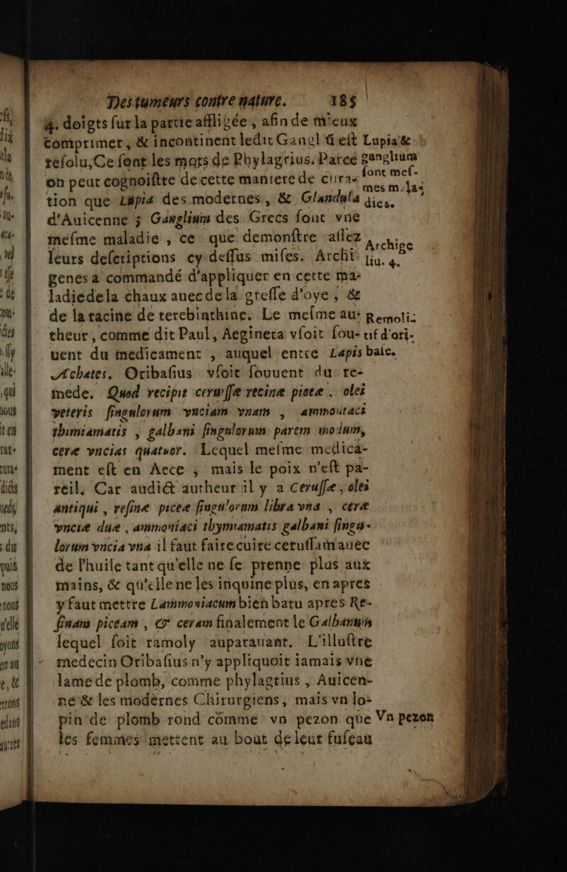 4. doigts fur la partie atilivée , afin de mieug | tomprimer, &amp; inçcontinent ledit Gansl eit Lupiate | réfolu,Ce font les mars de Phylagrius. Parce gangliuca oh peur cognoiftte de cette maniere de chira- paie tion que L#pi4 des modernes, &amp; Glandyla qi. d'Auicenne ; Ganglinm des Grecs font vue mefme maladie , ce que demonftre aflez leurs deleriptions cy deffus mifes. Arch genes à commandé d'appliquer en cette ma: ladiedela chaux auecdela gtefle d’oye , &amp; de latacine de terebinthine, Le melme au: Resnoti: theur, comme dit Paul, Aegineta vfoit fou- tif d'orj- uent du medicament , auquel entie Lapisbale. Æchates, Oribafus vioit fouuent du: re- inede. Quod recipe cerurffe recinæ piseæ : olei veteris fingalorum vaciam vram , ammoutaci thimiamatis | galbans fingalorum parem mo dun, ceræ vncias quatuor. Lequel mefme medica- ment eft en Aece ; mais le poix n’eft pa- reil, Car audi&amp; autheur il y a Ceraf[e,, éles antiqui , vefine pce fugu'oram libravna , ceræ vncie due, ammoniaci thymramatis galbani fincs- lorum VACIA VRA il faut faire cui te cetuflamauec de l'huile tant qu'elle ne fe prenne plas aux mains, &amp; qu'elle ne les inquine plus, en apres y faut mettre Larmoniacum bieh batu apres Re- Énans piceam , € ceram finalement le Galbanuis lequel foit ramoly auparauant. L'illuftre medecin Oribafius n’y appliquoït iamais vne lame de plomb, comme phylagrius ; Auicen- né'&amp; les modèrnes Chirurgiens, mais vn lo: pin de plomb rond comme vn pezon que Vn pezon les femmes mettent au bout de leur fufcau | Archipe Liu. 4.