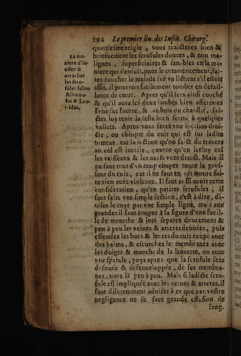 La na. niere d’in- ciler &amp; arracher les fcro- fules felon Albuma. fat &amp; Leo. Lidas, 192 ZLepremierliu.des Inffit. Chirure quattiefmereigle ; vous traiéterez bien &amp; briefuement les fcrofules douces , &amp; non ma- lignés , fuperfciaires &amp; fansbles en la ma+ nieréqui Senfuit,pour le commencement, fai- tes éoucher le malade fuf va liéticar sil cftoit aflis, il pourroit facilemént tomber en defail- lance de cœur: Apres qu’ilfera ainf couché &amp; qu'il aura les deux iambés bién affermies Pvhe fut Yautré, &amp; aubois du chanflit, .fai- êtes luy tenir Jatefte bien ferme à quelques _Vallets. : Apres vous fere2vne incifondroi- &amp;te ou obhique du cuir qui eft fur ladite tumeur . car la fcétion qu'on fai&amp; du trauers au col eft inutile, tource qu’en iceluy col les vaifleaux &amp; les ne:fs vontdroiét. Mais 5] nefaut tout d’vh coup coupet toute la grof- rerien auec violence. I] faut ai Mi avoit cette uifer.le cuyt. par.vhe fimple lignë, mais aux grandes il faut coupet à la figute d’vne fucil. le de meurthe:&amp; lois feparez doucement &amp; cflendez les bots.&amp; leures du cuircoupe auec des haims, &amp; efcorchez le: membranès aûec les doigts &amp; manche de la lancette, ou auec vné fpatule ; puys apres qué la fcrofule fete dcfnuée &amp; defenueloppée , dé fes membra- hes,,tirez |X peu à peu. Mais fi ladiéte fcro- fule eft impliquéé auecles veines &amp; arteres,il faut diligemment aduifer à ce que par. voftre hegligence ne fe face grande cffufion de fañg.