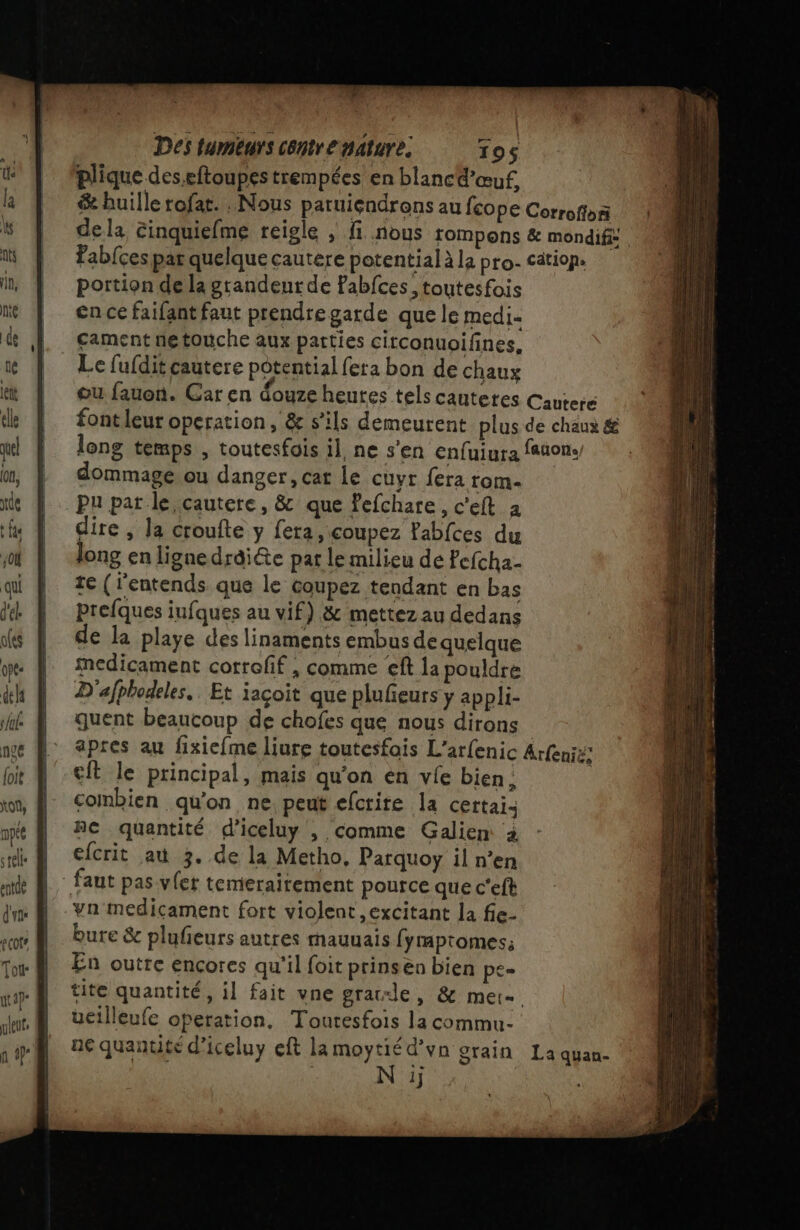 Des tumeurs centre nature. 195 plique des.eftoupes trempées en blanc @’œuf, &amp; huillerofat. . Nous patuiçndrons au {cope Corroffon de la cinquiefme reigle ; f nous rompons &amp; mondifs Fab{ces par quelque cautere potential à la pro- cätiop. portion de la grandeur de Fabfces, toutesfois en ce faifant faut prendre garde que le medi. cament netouche aux parties citconuoifines, Le fufdit cautere potential fera bon de chaux ou fauon. Car en douze heutes tels cautetes Cauteré font leur operation, &amp; s'ils demeurent plus de chaux &amp; long temps , toutesfois il, ne s’en enfuiura faaon. dommage ou danger, cat Le cuyr fera rom. pu pat le cautere, &amp; que Pefchare, c'eft à dire , la croufte y fera, coupez Fabfces du long en lignedraiéte par le milieu de Pefcha- te (lentends que le coupez tendant en bas prefques iufques au vif) &amp; mettez au dedans de la playe des linaments embus de quelque medicament corroff , comme eft la pouldre D'afphodeles.. Et iaçoit que plufeurs y appli- quent beaucoup de chofes que nous dirons apres au fixiefme liure toutesfois L'arfenic ren: eft le principal, mais qu’on en vie bien; combien qu’on ne peut efcrire la certai: ne quantité d’iceluy , comme Galien à efcrit au 3. de la Metho, Parquoy il n’en faut pas vfet temeraitement pource que c'eft vn' medicament fort violent excitant la fie- bure &amp; plufeurs autres mauuais fympromes; En outre encores qu'il foit prinsen bien pe. tite quantité, il fait vne grade, &amp; mere ueilleufe operation, Touresfois la commu- ne quantité d’iceluy eft la moytié d’vn grain 1}