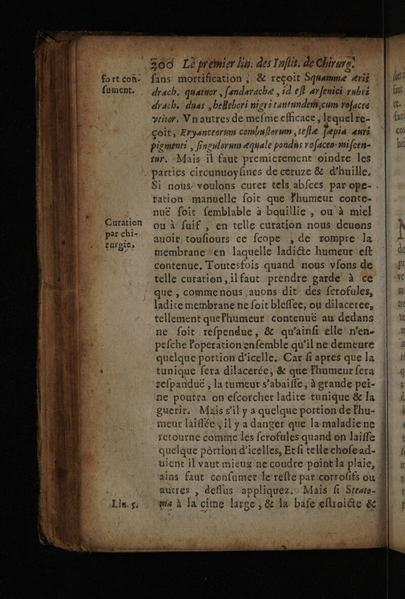 fort con- {ument. Curation pat chi- rurgic w fans mortification ; &amp; recoit Squamme ærii drach, dyas ,bellebori nier: tantundetiicum vofacee yritor. Nnautres de mefme efhcace , lequelre- coit, Eryanceorum combu/orum ,tefie jepia auri pigment , finoulorum æquale pandas rofaceormifcer- parties circunuoyfines de ceruze &amp; d’huille. tation manuelle foit que Fhumeur conte- nuë foit femblable à bouillie , ou à miel ou à fuif , en telle curation nous deuens auoit, toufiours ce fcope , de rompre la mémbrane *en laquelle ladiéte humeur :eft contenue. Toutesfois quand nous vfons de telle cutation,ilfaut prendre garde à ce que , commenous auons dit’ des fcrofules, ladite membtane ne foit bleffee, ou dilaceree, ne foit refpendue, &amp; qu’ainfr elle n’en- quelque portion d’icelle.. Car fi aptes que la tunique fera dilacerée, &amp; que humeur fera tefpanduë , la tumeur s’abaifle, àgtande pei- ne poutta on efcorchet ladite tunique &amp; la guerir. Mais s’il y a quelque portion de fhu- neur laiflée,, il y a danger que la maladiene quelque pèrtion d'icelles, Etf tellechofead.- uient il vaut mieux ne coudre-point la plaie, ga à Ja cime large, &amp; la bafe eflioiéte &amp; F #