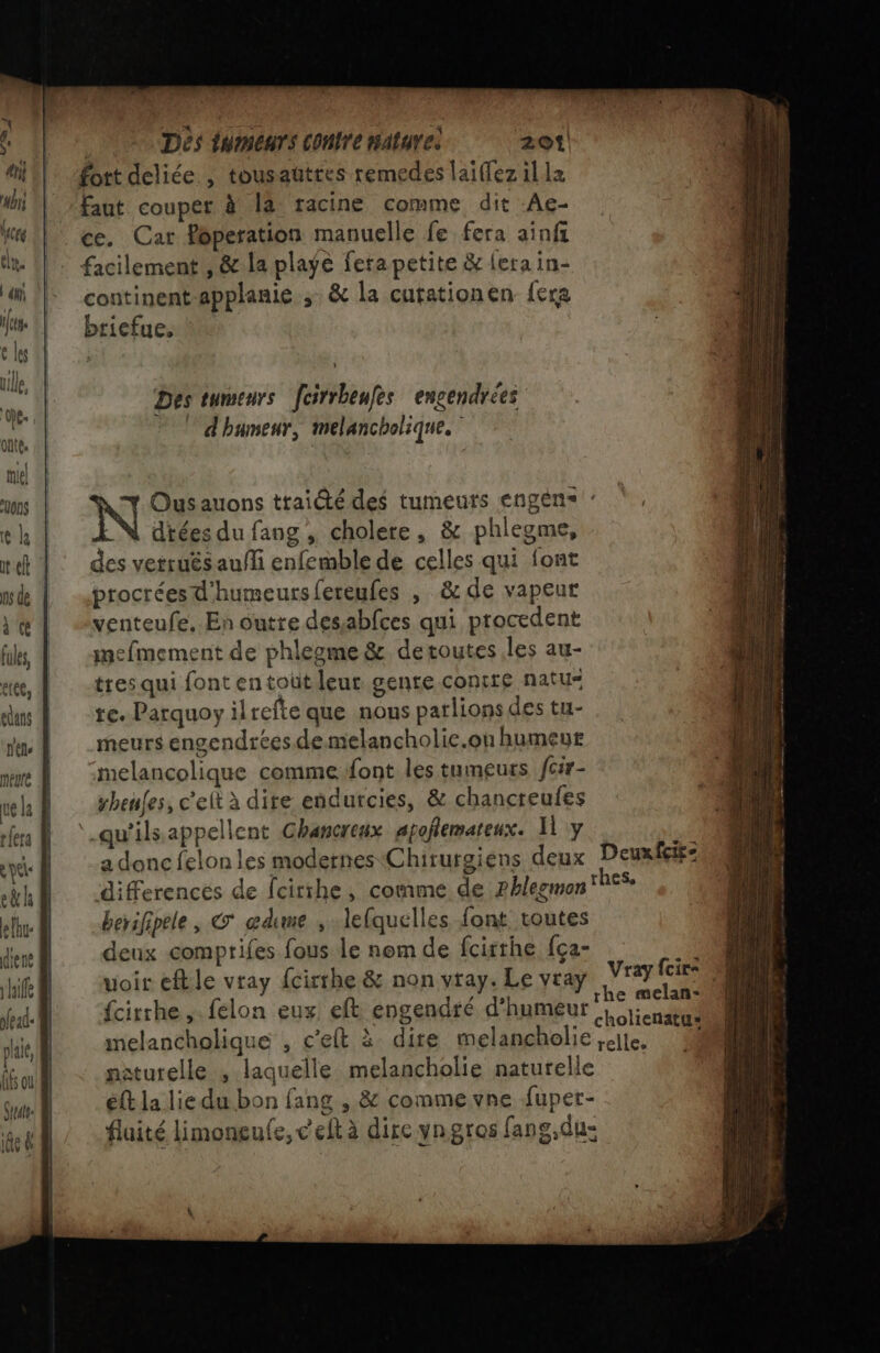 \ Des tumeurs [cirrbeufes engendrées d'humeur, melancholique. + Ousauons traité des tumeurs engens : dtées du fang , cholere, &amp; phlegme, des vetrués auñli enfemble de celles qui font procréesd'humeursfereufes , &amp; de vapeur venteufe, En outre desabfces qui procedent mefmement de phlegme &amp; de toutes les au- tres qui font entoüt leur gente contre natu- te. Parquoy ilrefte que nous parlions des tu- meurs engendrées demelancholie.on humeur me Ÿ :melancolique comme:font les tumeurs fcir- ve la sbeules, c'elt à dire endurcies, &amp; chancreufes fe À ‘-qu'ilsappellent Ghancreux apoflemateux. Hi y si eye À a donc felonles modernes Chirurgiens deux Deuxfcie- rh differences de fcirihe, comme de ?hlegmon hes, elhu- berifipele, © œdime , lefquelles font, toutes em deux comprifes fous le nom de fcirthe {ça- 1 if voir eftle vray {cirrhe &amp; non vray. Le vray Vray He. 1 {cirrhe ,. felon eux eft engendré d'humeur SOS melancholique , c’eft à dire melanchelie,;cite. 4 sturelle ,; laquelle melancholie naturelle ét la liedu bon fang , &amp; commevne fuper- fluité limoneule, ceftà dire yngros fang,du: