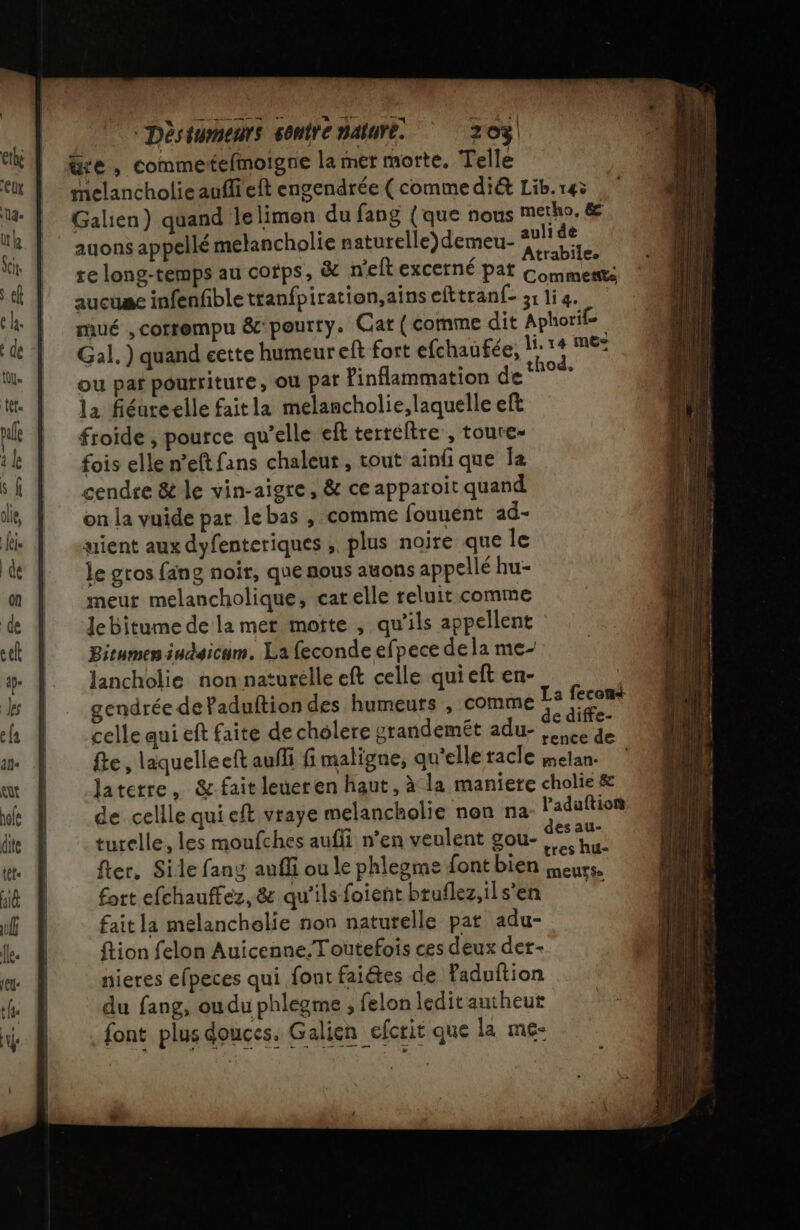 “Dèsiumnents sonire nature. 703 üre, commetefmoigne la mer morte. Telle melancholie auffi eft engendrée ( commedi&amp; Lib. 145 Galien) quand lelimon du fang {que nous metho, &amp; auons appellé melancholie naturelle) demeu- pe du re long-temps au cofps, &amp; n'eft excerné pat Con aucuae infenfibletranfpiration,ainsefttranf- 31li4. mué , corrompu &amp;pourry. Cat (comme dit Aphorile. Gal. ) quand eette humeur eft fort efchaufée, M: é mie ou par poutriture, ou pat Pinflammation de ‘n°% la fiéure&lt;elle faitla melancholie, laquelle eft froide , pource qu’elle eft terreltre , toure- fois elle n’eft fans chaleur, tout ainfique Îa cendre &amp; le vin-aigre, &amp; ce apparoit quand on la vuide par lebas , comme fouuent ad- yient aux dyfenteriques ; plus noire que Île le gros fang noir, que nous auons appellé hu- meur melancholique, carelle teluit comme JeBitume de la mer motte , qu’ils appellent Bitumen iudaicum. La feconde efpece dela me- lancholie non naturélle eft celle qui eft en- ; gendrée de Paduftion des humeurs , comme a celle qui eft faite de cholere grandemét adu- de {te , laquelleeft aufli fi maligne, qu'elle tacle melan. ? Jaterre, &amp;:fait leueren haut, à la maniere cholie &amp; de cellle qui eft vraye melancholie nen na l’aduftion turelle, les moufches auffi n'en veulent gou- #42 . . tres NU= fter, Sile fang auffi ou le phlegme font bien meurs, fort efchauffez, &amp; qu’ils foient bruflez,ils’en ta fait la melanchelie non naturelle pat adu- ftion felon Auicenne. Toutefois ces deux der- nieres efpeces qui font faiétes de Paduftion du fang, oudu phlegme , felon ledit autheut font plus douces. Galien cfcrit que la me-