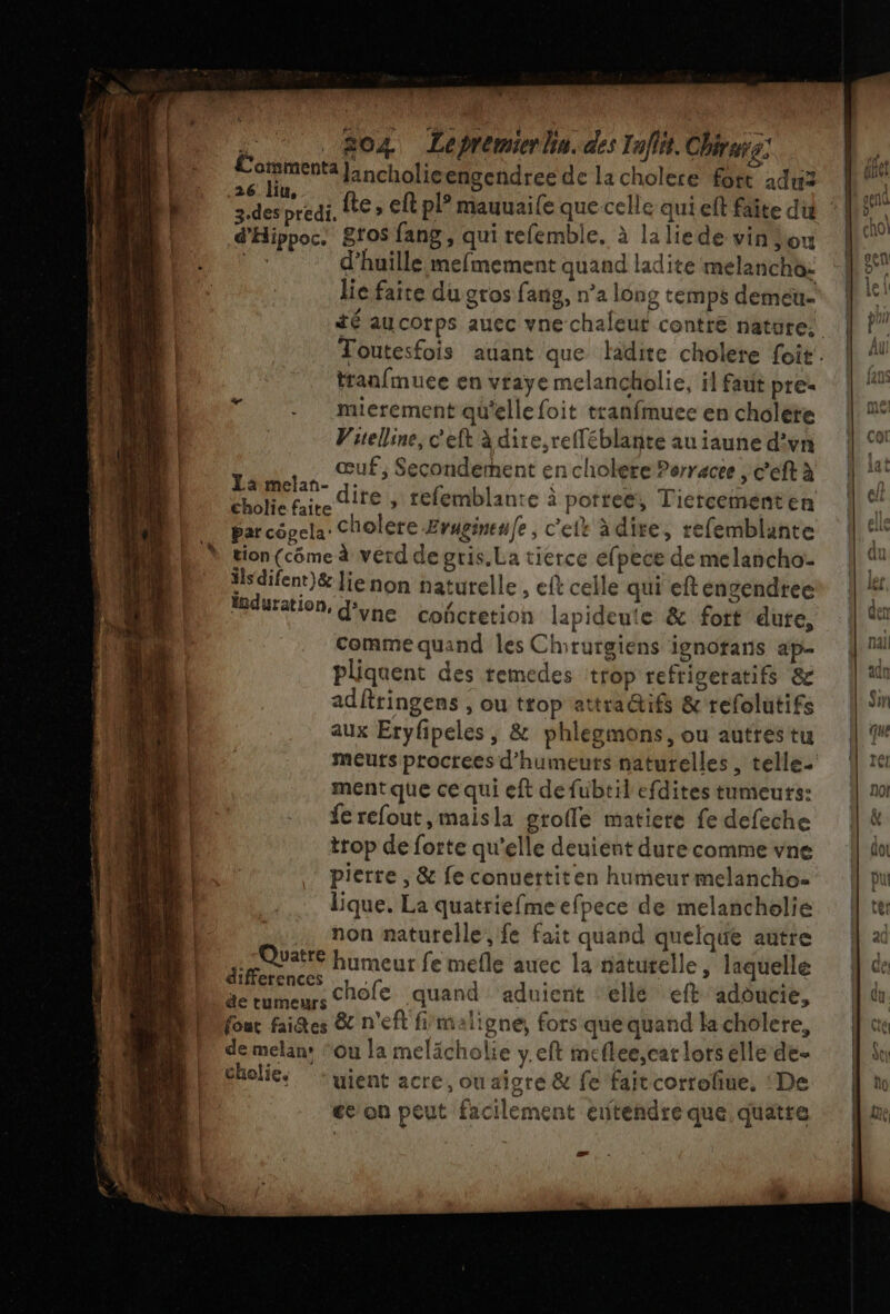 L. 804 Lepremierhin. des Iaflt. Chiers: Comments]: ncholie engendree de la cholere fort 21du2 26: liu, d'Hippoc. 8f0$ fang, qui refemble. à la liede vin ou 4 d’huille mefmement quand ladite meélanchè: lie faite du gros fang, n’a long temps demeu- tranfmuce en vraye melancholie, il faut pre. mierement qu'elle foit tranfmuee en choléte Vuelline, c'eft à dire,refféblante au iaune d’vn œuf, Secondement en cholere Perracee , c’eft à PRIS dite ÿ relemblante à pottee, Tiercement en Par côgela: Cholere Eruginenfe , c'ele àdire, refemblante tion (côme à vérd de gris. La tierce efpece de melancho- isdifent)}&amp; lie non naturelle , €lt celle qui eft engendree duration, d'yne cofcretion lapideute &amp; fort dute, comme quand les Chirurgiens ignotans ap- pliquent des remedes trop refrigeratifs &amp; adfringens , ou trop attra@ifs &amp; refolutifs aux Eryfipeles , &amp; phlegmons, ou autres tu ment que ce qui eft defubtil efdites tumeurs: fe refout,maisla grofle matiere fe defeche trop de forte qu'elle deuient dure comme vne pierre , &amp; fe conuertiten humeur melancho lique. La quatriefme efpece de melancholie non naturelle, fe fait quand quelque autre F Pe56 humeur fe mefle auec la naturelle, laquelle Dmences chofe quand aduient elle eft adoucie, fout faites 8 n'eft fimaligne, fors que quand la cholere, de melan: ‘Ou la melächolie y.eft mcflee,car lors elle de- cholies : ient acre, ou aigre &amp; fe faitcorrofue, : De ee on peut facilement eïtendre que quatre æ ss œ &gt; ©