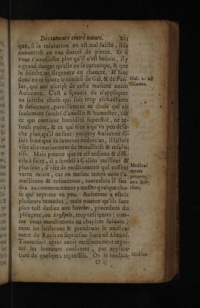 que, fi la refolution en eft mal faite, ilfe conuert1ft: en vne dureté de pierre, Et'fi vous t’amolliflez plus qu’il n'eft befoin, il y a grand danger qu'elle ne fe cotrompe, &amp; que le fcitrhe né degenete en chancré. El faut donc en ce fuiure leconfeil de Gal. &amp; de Pau: Gal. 2. ad lus, qui ont efcript de cefle matieté auant Glauco, Auicenne,. C'eft à fçauoir. de n’appliquer au fcirthe chofe qui foit trop efchaufante &amp; deficcante ,pareillement'ne chofe qui ait feulement faculté d'amollir &amp; humeëter, car ce qui contient humidité. fuperflué , né re- foult point, &amp; ce qui n'en a qu’vn peu defe- | che plus.qu'il ne faut : patquoy Auicenné di- ff D foit bien que és tumeursendutcies, ilfalloit mi À vfer alternatiuement de remollitifs &amp; refolu- ; »'tments vertu mixte, cat en méfme temps nous t'a. propres moilirons &amp; refoudrons , toutesfois’ il fau- aux {cir: : ” 4 dra au commencement y mefler quelque cho: rhes. fe qui réprime vn peu. Auicenne a eférit plufieurs'temedes ; mais pource qu’ils font plus toit dediez aux: Serbes, procedans du phlesgme,ou Eryfpele, troprefrigerez { com- me nous monftrerons au chapitre fuiuant.) nous les laiflerons &amp; prendrons le medica- ment de Razisau feptiefme liute ad Almanf. Toutesfois apres auoir mediocrement repri- mé les humeurs coulantes , par applica tion de quelques repreflifs. Or le medica- Medica- | NAT