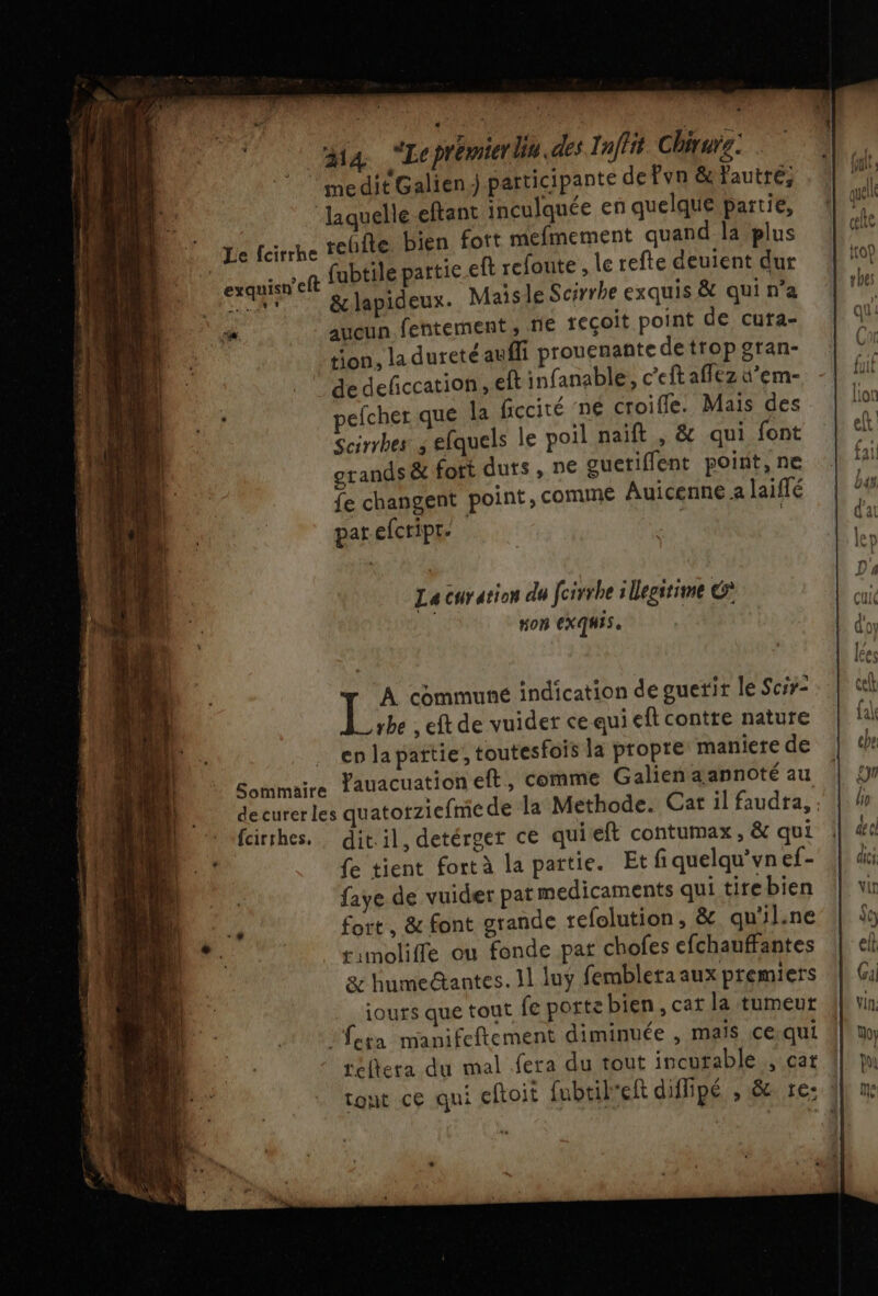 ga “Lcprémierdin.des Inffit Chirure. * meditGalien..participante de Pyn &amp;autré; laquelle eftant inculquée en quelque partie, reifte bien fott mefmement quand la plus exquisn'eft fubtile partie eft refonte , le refte deuient dur hu 2 &amp;lapideux. Maïs le Scirrhe exquis &amp; qui n’a ‘aucun fentement ; ne teçoit point de cuta- tion, la dureté aufli prouenante detropgran- de defccation, ef infanable, c’eft affez d’em- Scirrbes ; efquels le poil naïft , &amp; qui font otands &amp; fort duts, ne guetiflent point, ne fe changent point, comme Auicenne a laiffé par efcripr. La curation du fcirrhe : Uegitime €? Hon EXQMIS, 1É A communé indication de guetir le Scsr- rbe , eft de vuider ce qui ef contre nature enlapattie, toutesfois la propre maniere de Sommaire Tauacuation eft, comme Galienaannoté au decurerles quatotziefme de la Methode. Cat il faudra, fcirhes, dit.il, detérger ce qui eft contumax , &amp; qui fe tient fortà la partie. Et fiquelqu'vnef- faye de vuider parmedicaments qui tirebien fort, &amp; font grande tefolution, &amp; qu'il.ne #inoliffe ou fonde par chofes efchauffantes &amp; humedtantes. 11 luÿ fembleta aux premiers iours que tout fe porte bien, cat la tumeur fera manifeftement diminuée , mais ce qui téflera du mal fera du tout incurable, cat