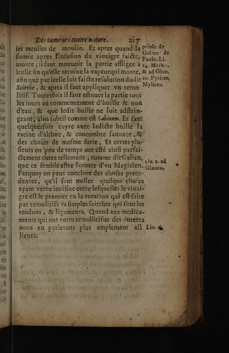 les meulles de moulin. Et apres quand da Printe de \ Re ne Galien' de fumée apres Finfufon du vinaigre faite, pue ri monte ,ilfaut mouuoir la partie affligee à ;,. Metho. icelle fin qu’elle recoiue la vapeurqui monte, &amp; ad Glau. afin que pat icelle foit fai@e refolution dudit co: Pyrites. Scirrbe , &amp;c apres il faut appliquer vn remo de litif, Toutésfois il faut eftuuer la partie tous les iours a commencément d'huillé &amp; non d’eau , &amp; que ledit huille ne foit adftrin- ceant, ans {ubril comme éft Sabinum, Et faut quelquesfois cuyre auéc ladiéte huille 12 racine d’althæe, &amp; concombre fauuace , &amp; des chofes dé mefme fotte, Et certes plu: fieurs èn peu de temps ont'efté ainfi parfai- étement cuteztellemerit ; comme ditGalien, . que ce fembleeftre l'œuute d’vn Magicien. Parquoy on peut conclure des chofes precce- dentes, qu’il faut mefler quelque chofes ayant vettuincifiue entre léfquelles Fe vinai- gre eff le premier en la curation qui eff faite pat remolitifs és fimples fcitrhes qui font les s tendons , &amp; lisaments. Quand aux medica. ments qui ont verturemollitifue des duretez ñous en patlerons plus amplement ail Liu @ licurs. halo | 2. ad Glauco.