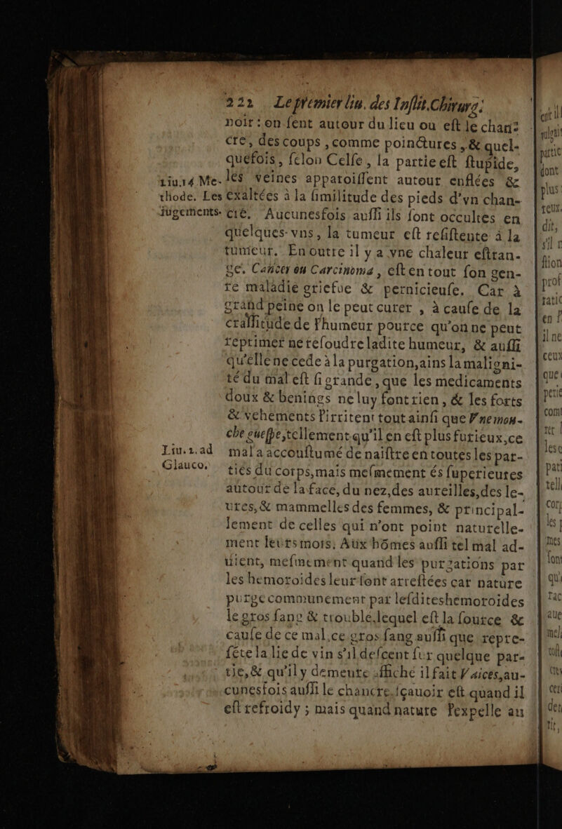 ce ee UE El £ 222. Lefrémier lin. des Inflit.Chivure: noir : on fent autour du lieu où eftle chari: cre, des coups , comme poinctures ,&amp; quel- quefois, felon Celle, la partie eft ftupide, iiur4 Me. lé$ veines appatoiflent autout enflées &amp; thode. Les éxaltées à la fimilitude des pieds d’vn chan- ugements. C1É. Aucuneésfois auf ils font occultes en quelques-vns, la tumeur ef refiftente à la tumieur. Enoutre il y a vne chaleur efttan. Se. Cacer on Carcinome , efken tout fon gen- re maladie oticfue &amp; pernicieufe, Car à grand peine on le peut curer , à caufe de la cralitude de Fhumeur pource qu'onne peut reptimer netéfoudreladite humeur, &amp; auffi qu'elle ne cede à la purgation,ains la malioni- té du mal eft fiorande, que les medicaments doux &amp; benings ne luy font rien , &amp; les forts &amp; vehements Pirritent tout ainfi que Fnemos. che euefpe,tellement.qu’ilen eft plus futieux,ce mal a accouflumé de naïftre en toutes les par- ties du corps,mais mefmement és fuperieutes autour de laface, du nez,des auteilles,des le- ures,&amp; mammelles des femmes, &amp; principal- Jement de celles qui n'ont point naturelle. ment leuts mois: Aux hômes anfli tel mal 1d- uient, mefmement quand les purzations par Liu. 1.ad Gjiauco, les hemotoiïdes leurfont arreftées car nature purgccommunement par lefditeshemotoides e gros fane &amp; trouble.lequel eft la foutce &amp; caufe de ce mal.ce.gros fang aufñ que repte- fête la lie de vin s'il defcent fur quelque par- ue,&amp; qu'il y demeute :fhche il fait V'aices,au- cunesfois aufli le chancre.fçauoir eft quand il ell refroidy ; mais quand nature Pexpelle au