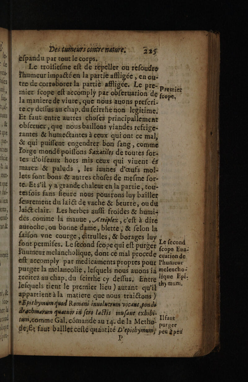 Destiseurs corenaures 236 efpandu par toutlecorpss Le troifiefme eft de repeller ou refoudre Phumeur impactéen la partie affligée , en ou: tre de cortoborer la partie affligée. Le pre: mier fcopeñeft accomplÿ par obferuation de la maniere de viute;que nous auons prefcri. tecy detfusauwchap. dufcirrhenon legitime. Et faut entre autres chofes principallemene obferuer , que nousbaillons viandes refrige- tantes &amp; humeétantes à ceux qui ont ce mal, &amp; qui puiffent engendrer bon fang , comme Forge mondépoiflons Saxariles de toutes fot- tes d’oifeaux hors mis cèux qui viuent és maiez &amp; paluds , les iauhes d'œufs mol: lets font bons: &amp; autres chofes de mefine for- te Ets’il y a grande chaleurien la partie, tou- Premier fcope, | fcope Eua: | cuation de | efk'accomply par medicaments propres pour l'humeur. | purgër la melancolie , lefquels nous auons ia pren | tecitez au chap. du fcirrhe cy deflus, Entre 110€ “Pt: | j | tL4 46 Fhumeut melancholique, dont cè mal procede lefquels tient le premier lieu ) autant qu'il ssl appattientàla matiere que nous traitons ) RE pit by quad Romani innolucruis vocant pon de dréchinaium quatucr ii fera lalis mufane exbibi: rc s#njcomme Gal, cômandé au 14. de la Metho: but 0 | déEx faut baillei cefté quantiré CPI peu à péu |